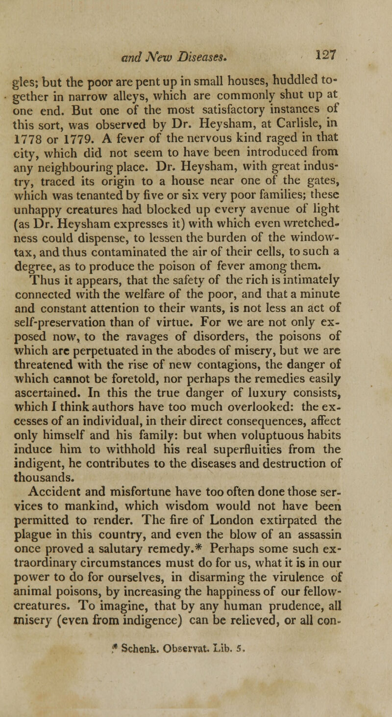 gles; but the poor are pent up in small houses, huddled to- gether in narrow alleys, which are commonly shut up at one end. But one of the most satisfactory instances of this sort, was observed by Dr. Heysham, at Carlisle, in 1778 or 1779. A fever of the nervous kind raged in that city, which did not seem to have been introduced from any neighbouring place. Dr. Heysham, with great indus- try, traced its origin to a house near one of the gates, which was tenanted by five or six very poor families; these unhappy creatures had blocked up every avenue of light (as Dr. Heysham expresses it) with which even wretched- ness could dispense, to lessen the burden of the window- tax, and thus contaminated the air of their cells, to such a degree, as to produce the poison of fever among them. Thus it appears, that the safety of the rich is intimately connected with the welfare of the poor, and that a minute and constant attention to their wants, is not less an act of self-preservation than of virtue. For we are not only ex- posed now, to the ravages of disorders, the poisons of which are perpetuated in the abodes of misery, but we are threatened with the rise of new contagions, the danger of which cannot be foretold, nor perhaps the remedies easily ascertained. In this the true danger of luxury consists, which I think authors have too much overlooked: the ex- cesses of an individual, in their direct consequences, affect only himself and his family: but when voluptuous habits induce him to withhold his real superfluities from the indigent, he contributes to the diseases and destruction of thousands. Accident and misfortune have too often done those ser- vices to mankind, which wisdom would not have been permitted to render. The fire of London extirpated the plague in this country, and even the blow of an assassin once proved a salutary remedy.* Perhaps some such ex- traordinary circumstances must do for us, what it is in our power to do for ourselves, in disarming the virulence of animal poisons, by increasing the happiness of our fellow- creatures. To imagine, that by any human prudence, all misery (even from indigence) can be relieved, or all con- * Schenk. ObservaU Lib. 5,