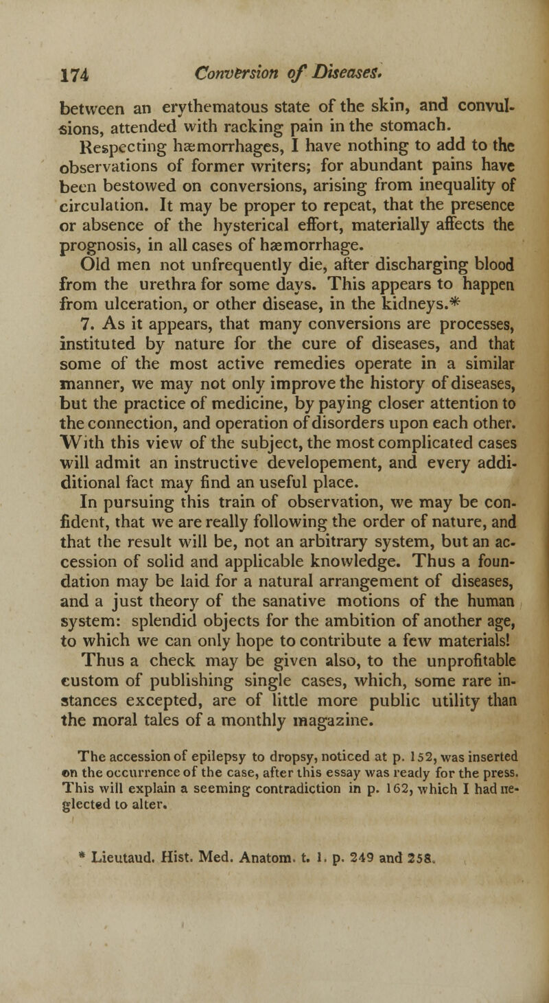 between an erythematous state of the skin, and convul- sions, attended with racking pain in the stomach. Respecting haemorrhages, I have nothing to add to the observations of former writers; for abundant pains have been bestowed on conversions, arising from inequality of circulation. It may be proper to repeat, that the presence or absence of the hysterical effort, materially affects the prognosis, in all cases of haemorrhage. Old men not unfrequently die, after discharging blood from the urethra for some days. This appears to happen from ulceration, or other disease, in the kidneys.* 7. As it appears, that many conversions are processes, instituted by nature for the cure of diseases, and that some of the most active remedies operate in a similar manner, we may not only improve the history of diseases, but the practice of medicine, by paying closer attention to the connection, and operation of disorders upon each other. With this view of the subject, the most complicated cases will admit an instructive developement, and every addi- ditional fact may find an useful place. In pursuing this train of observation, we may be con- fident, that we are really following the order of nature, and that the result will be, not an arbitrary system, but an ac- cession of solid and applicable knowledge. Thus a foun- dation may be laid for a natural arrangement of diseases, and a just theory of the sanative motions of the human system: splendid objects for the ambition of another age, to which we can only hope to contribute a few materials! Thus a check may be given also, to the unprofitable custom of publishing single cases, which, some rare in- stances excepted, are of little more public utility than the moral tales of a monthly magazine. The accession of epilepsy to dropsy, noticed at p. 152, was inserted ©n the occurrence of the case, after this essay was ready for the press. This will explain a seeming contradiction in p. 162, which I had ne- glected to alter. * Lieutaud. Hist. Med. Anatom. t. 1. p. 249 and 258„