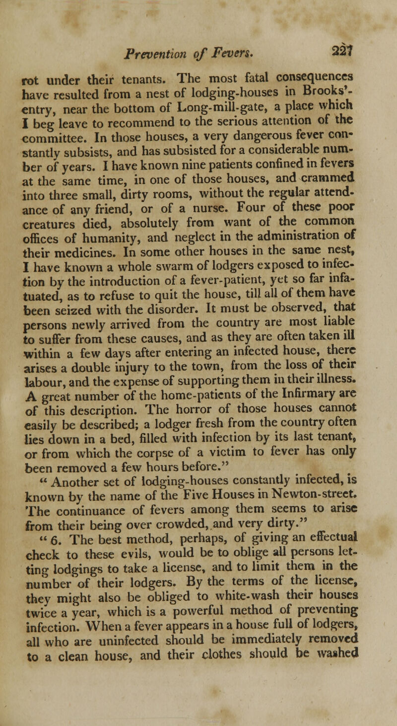 rot under their tenants. The most fatal consequences have resulted from a nest of lodging-houses in Brooks'- entry, near the bottom of Long-mill-gate, a place which I beg leave to recommend to the serious attention of the committee. In those houses, a very dangerous fever con- stantly subsists, and has subsisted for a considerable num- ber of years. I have known nine patients confined in fevers at the same time, in one of those houses, and crammed into three small, dirty rooms, without the regular attend- ance of any friend, or of a nurse. Four of these poor creatures died, absolutely from want of the common offices of humanity, and neglect in the administration of their medicines. In some other houses in the same nest, I have known a whole swarm of lodgers exposed to infec- tion by the introduction of a fever-patient, yet so far infa- tuated, as to refuse to quit the house, till all of them have been seized with the disorder. It must be observed, that persons newly arrived from the country are most liable to suffer from these causes, and as they are often taken ill within a few days after entering an infected house, there arises a double injury to the town, from the loss of their labour, and the expense of supporting them in their illness. A great number of the home-patients of the Infirmary are of this description. The horror of those houses cannot easily be described; a lodger fresh from the country often lies down in a bed, filled with infection by its last tenant, or from which the corpse of a victim to fever has only been removed a few hours before.  Another set of lodging-houses constantly infected, is known by the name of the Five Houses in Newton-street. The continuance of fevers among them seems to arise from their being over crowded, and very dirty.  6. The best method, perhaps, of giving an effectual check to these evils, would be to oblige all persons let- ting lodgings to take a license, and to limit them in the number'of their lodgers. By the terms of the license, they might also be obliged to white-wash their houses twice a year, which is a powerful method of preventing infection. When a fever appears in a house full of lodgers, all who are uninfected should be immediately removed to a clean house, and their clothes should be wa§hed