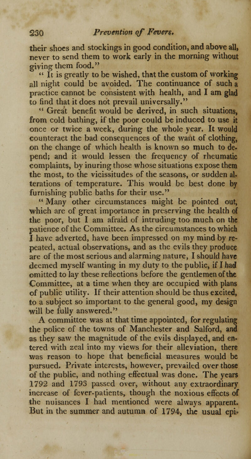 their shoes and stockings in good condition, and above all, never to send them to work early in the morning without giving them food.  It is greatly to be wished, that the custom of working all night could be avoided. The continuance of such a practice cannot be consistent with health, and I am glad to find that it does not prevail universally.  Great benefit would be derived, in such situations, from cold bathing, if the poor could be induced to use it once or twice a week, during the whole year. It would counteract the bad consequences of the want of clothing, on the change of which health is known so much to de- pend; and it would lessen the frequency of rheumatic complaints, by inuring those whose situations expose them the most, to the vicissitudes of the seasons, or sudden al- terations of temperature. This would be best done by furnishing public baths for their use.  Many other circumstances might be pointed out, which are of great importance in preserving the health of the poor, but I am afraid of intruding too much on the patience of the Committee. As the circumstances to which I have adverted, have been impressed on my mind by re- peated, actual observations, and as the evils they produce are of the most serious and alarming nature, I should have deemed myself wanting in my duty to the public, if I had omitted to lay these reflections before the gentlemen of the Committee, at a time when they are occupied with plans of public utility. If their attention should be thus excited, to a subject so important to the general good, my design will be fully answered. A committee was at that time appointed, for regulating the police of the towns of Manchester and Salford, and as they saw the magnitude of the evils displayed, and en- tered with zeal into my views for their alleviation, there was reason to hope that beneficial measures would be pursued. Private interests, however, prevailed over those of the public, and nothing effectual was done. The years 1792 and 1793 passed over, without any extraordinary increase of fever-patients, though the noxious effects of the nuisances I had mentioned were always apparent. But in the summer and autumn of 1794, the usual epi*