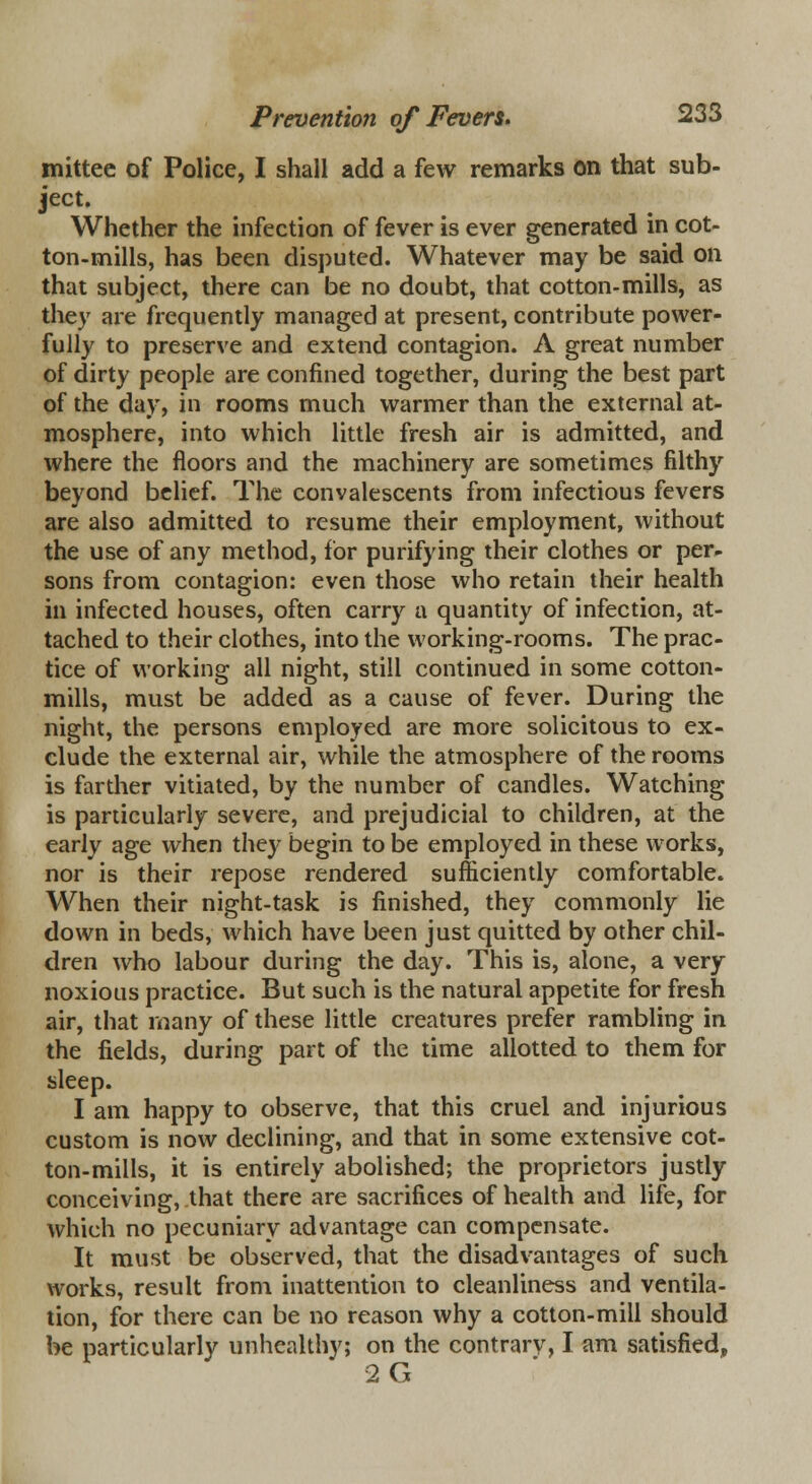 mittee of Police, I shall add a few remarks on that sub- ject. Whether the infection of fever is ever generated in cot- ton-mills, has been disputed. Whatever may be said on that subject, there can be no doubt, that cotton-mills, as they are frequently managed at present, contribute power- fully to preserve and extend contagion. A great number of dirty people are confined together, during the best part of the day, in rooms much warmer than the external at- mosphere, into which little fresh air is admitted, and where the floors and the machinery are sometimes filthy beyond belief. The convalescents from infectious fevers are also admitted to resume their employment, without the use of any method, for purifying their clothes or per- sons from contagion: even those who retain their health in infected houses, often carry a quantity of infection, at- tached to their clothes, into the working-rooms. The prac- tice of working all night, still continued in some cotton- mills, must be added as a cause of fever. During the night, the persons employed are more solicitous to ex- clude the external air, while the atmosphere of the rooms is farther vitiated, by the number of candles. Watching is particularly severe, and prejudicial to children, at the early age when they begin to be employed in these works, nor is their repose rendered sufficiently comfortable. When their night-task is finished, they commonly lie down in beds, which have been just quitted by other chil- dren who labour during the day. This is, alone, a very noxious practice. But such is the natural appetite for fresh air, that many of these little creatures prefer rambling in the fields, during part of the time allotted to them for sleep. I am happy to observe, that this cruel and injurious custom is now declining, and that in some extensive cot- ton-mills, it is entirely abolished; the proprietors justly conceiving, that there are sacrifices of health and life, for which no pecuniary advantage can compensate. It must be observed, that the disadvantages of such works, result from inattention to cleanliness and ventila- tion, for there can be no reason why a cotton-mill should be particularly unhealthy; on the contrarv, I am satisfied, 2G