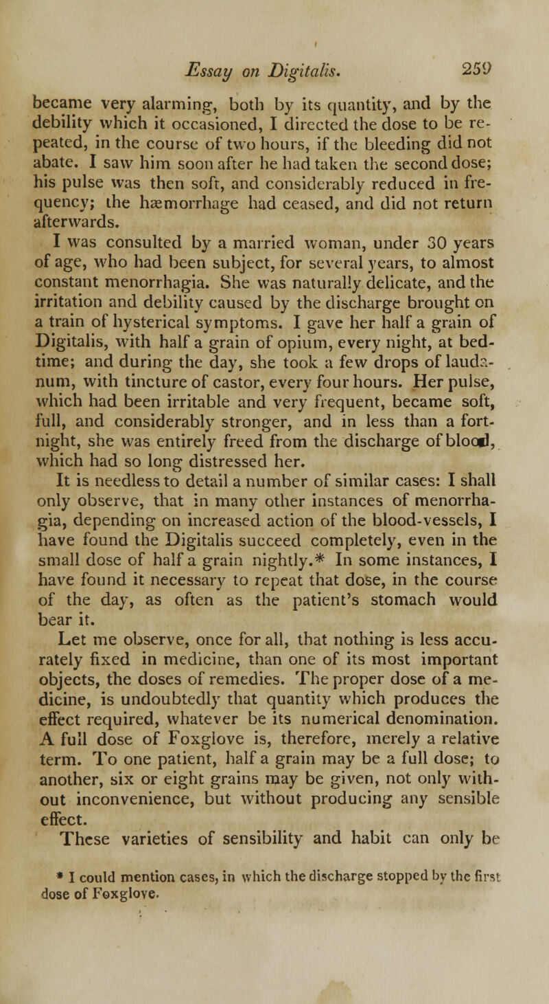 became very alarming, both by its quantity, and by the debility which it occasioned, I directed the dose to be re- peated, in the course of two hours, if the bleeding did not abate. I saw him soon after he had taken the second dose; his pulse was then soft, and considerably reduced in fre- quency; the haemorrhage had ceased, and did not return afterwards. I was consulted by a married woman, under 30 years of age, who had been subject, for several years, to almost constant menorrhagia. She was naturally delicate, and the irritation and debility caused by the discharge brought on a train of hysterical symptoms. I gave her half a grain of Digitalis, with half a grain of opium, every night, at bed- time; and during the day, she took a few drops of lauda- num, with tincture of castor, every four hours. Her pulse, which had been irritable and very frequent, became soft, full, and considerably stronger, and in less than a fort- night, she was entirely freed from the discharge of blood, which had so long distressed her. It is needless to detail a number of similar cases: I shall only observe, that in many other instances of menorrha- gia, depending on increased action of the blood-vessels, I have found the Digitalis succeed completely, even in the small dose of half a grain nightly.* In some instances, I have found it necessary to repeat that dose, in the course of the day, as often as the patient's stomach would bear it. Let me observe, once for all, that nothing is less accu- rately fixed in medicine, than one of its most important objects, the doses of remedies. The proper dose of a me- dicine, is undoubtedly that quantity which produces the effect required, whatever be its numerical denomination. A full dose of Foxglove is, therefore, merely a relative term. To one patient, half a grain may be a full dose; to another, six or eight grains may be given, not only with- out inconvenience, but without producing any sensible effect. These varieties of sensibility and habit can only be * I could mention cases, in which the discharge stopped by the first dose of Foxglove.