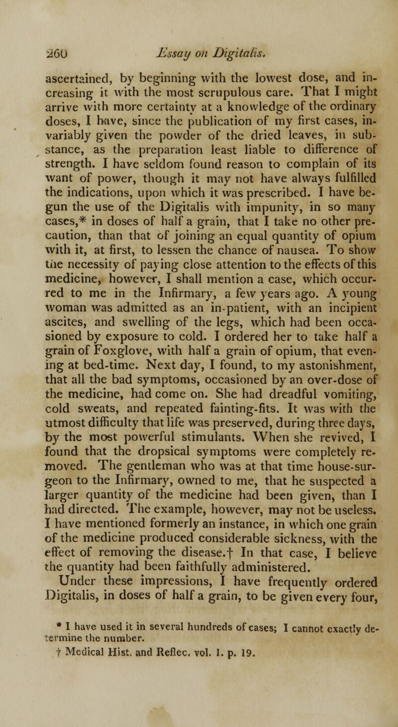 ascertained, by beginning with the lowest dose, and in- creasing it with the most scrupulous care. That I might arrive with more certainty at a knowledge of the ordinary doses, I have, since the publication of my first cases, in- variably given the powder of the dried leaves, in sub- stance, as the preparation least liable to difference of strength. I have seldom found reason to complain of its want of power, though it may not have always fulfilled the indications, upon which it was prescribed. I have be- gun the use of the Digitalis with impunity, in so many cases,* in doses of half a grain, that I take no other pre- caution, than that of joining an equal quantity of opium with it, at first, to lessen the chance of nausea. To show the necessity of paying close attention to the effects of this medicine, however, I shall mention a case, which occur- red to me in the Infirmary, a few years ago. A young woman was admitted as an in-patient, with an incipient ascites, and swelling of the legs, which had been occa- sioned by exposure to cold. I ordered her to take half a grain of Foxglove, with half a grain of opium, that even- ing at bed-time. Next day, I found, to my astonishment, that all the bad symptoms, occasioned by an over-dose of the medicine, had come on. She had dreadful vomiting, cold sweats, and repeated fainting-fits. It was with the utmost difficulty that life was preserved, during three days, by the most powerful stimulants. When she revived, I found that the dropsical symptoms were completely re- moved. The gentleman who was at that time house-sur- geon to the Infirmary, owned to me, that he suspected a larger quantity of the medicine had been given, than I had directed. The example, however, may not be useless. I have mentioned formerly an instance, in which one grain of the medicine produced considerable sickness, with the effect of removing the disease.f In that case, I believe the quantity had been faithfully administered. Under these impressions, I have frequently ordered Digitalis, in doses of half a grain, to be given every four, * I have used it in several hundreds of cases; I cannot exactly de- termine the number. t Medical Hist, and Reflec. vol. 1. p. 19.