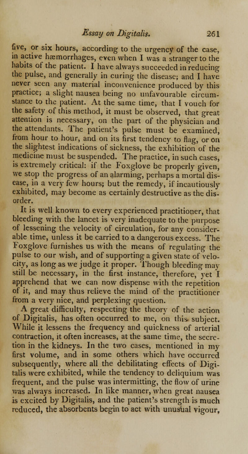 five, or six hours, according to the urgency of the case, in active haemorrhages, even when I was a stranger to the habits of the patient. I have always succeeded in reducing the pulse, and generally in curing the disease; and I have never seen any material inconvenience produced by this practice; a slight nausea being no unfavourable circum- stance to the patient. At the same time, that I vouch for the safety of this method, it must be observed, that great attention is necessary, on the part of the physician and the attendants. The patient's pulse must be examined, from hour to hour, and on its first tendency to flag, or on the slightest indications of sickness, the exhibition of the medicine must be suspended. The practice, in such cases, is extremely critical: if the Foxglove be properly given, we stop the progress of an alarming, perhaps a mortal dis- ease, in a very few hours; but the remedy, if incautiously exhibited, may become as certainly destructive as the dis- order. It is well known to every experienced practitioner, that bleeding with the lancet is very inadequate to the purpose of lessening the velocity of circulation, for any consider- able time, unless it be carried to a dangerous excess. The Foxglove furnishes us with the means of regulating the pulse to our wish, and of supporting a given state of velo- city, as long as we judge it proper. Though bleeding may still be necessary, in the first instance, therefore, yet I apprehend that we can now dispense with the repetition of it, and may thus relieve the mind of the practitioner from a very nice, and perplexing question. A great difficulty, respecting the theory of the action of Digitalis, has often occurred to me, on this- subject. While it lessens the frequency and quickness of arterial contraction, it often increases, at the same time, the secre- tion in the kidneys. In the two cases, mentioned in my first volume, and in some others which have occurred subsequently, where all the debilitating effects of Digi- talis were exhibited, while the tendency to deliquium was frequent, and the pulse was intermitting, the flow of urine was always increased. In like manner, when great nausea is excited by Digitalis, and the patient's strength is much reduced, the absorbents begin to act with unusual vigour,