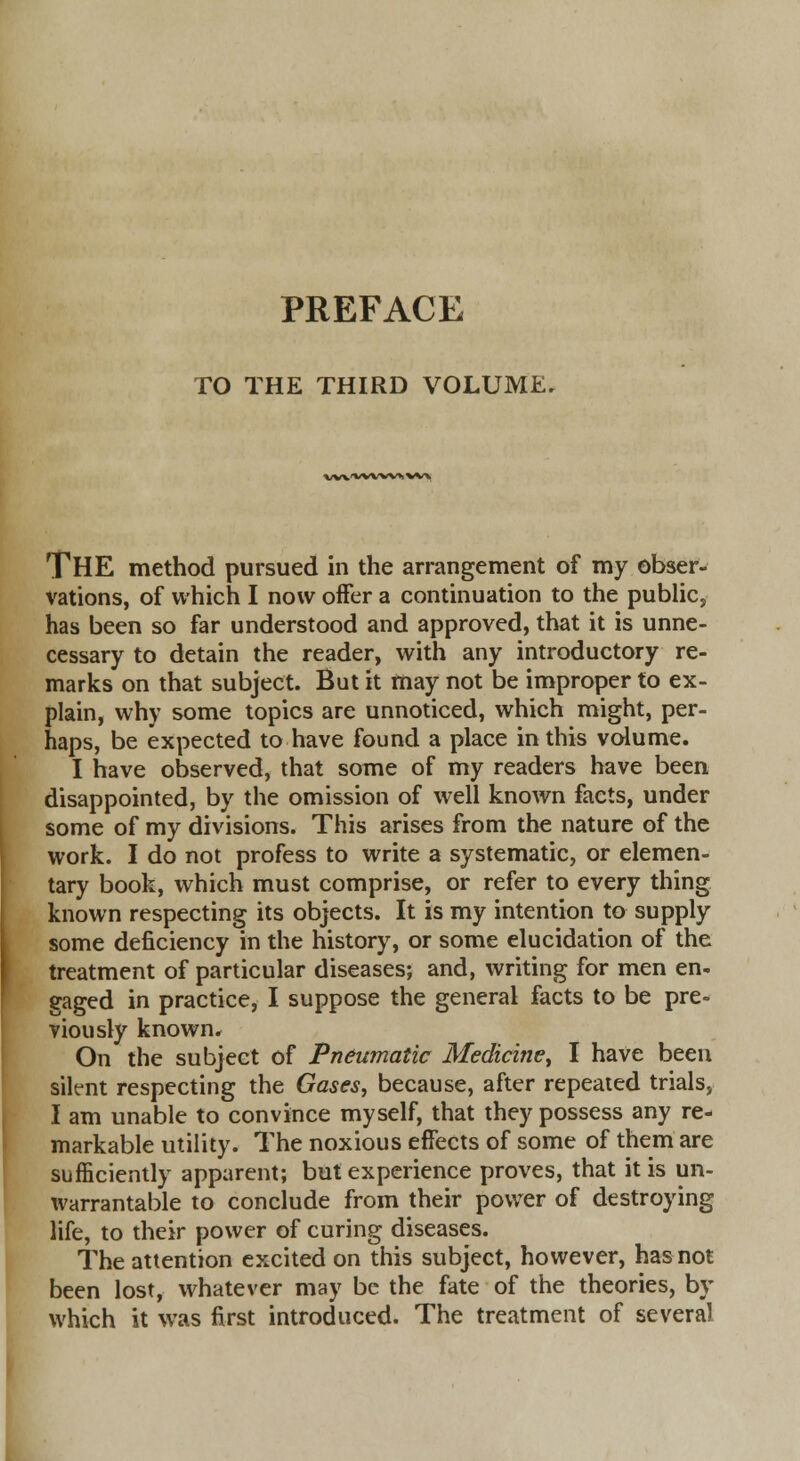 PREFACE TO THE THIRD VOLUME. wxx/vwvxwx THE method pursued in the arrangement of my obser- vations, of which I now offer a continuation to the public, has been so far understood and approved, that it is unne- cessary to detain the reader, with any introductory re- marks on that subject. But it may not be improper to ex- plain, why some topics are unnoticed, which might, per- haps, be expected to have found a place in this volume. I have observed, that some of my readers have been disappointed, by the omission of well known facts, under some of my divisions. This arises from the nature of the work. I do not profess to write a systematic, or elemen- tary book, which must comprise, or refer to every thing known respecting its objects. It is my intention to supply some deficiency in the history, or some elucidation of the treatment of particular diseases; and, writing for men en- gaged in practice, I suppose the general facts to be pre- viously known. On the subject of Pneumatic Medicine, I have been silent respecting the Gases, because, after repeated trials, I am unable to convince myself, that they possess any re- markable utility. The noxious effects of some of them are sufficiently apparent; but experience proves, that it is un- warrantable to conclude from their power of destroying life, to their power of curing diseases. The attention excited on this subject, however, has not been lost, whatever may be the fate of the theories, by which it was first introduced. The treatment of several