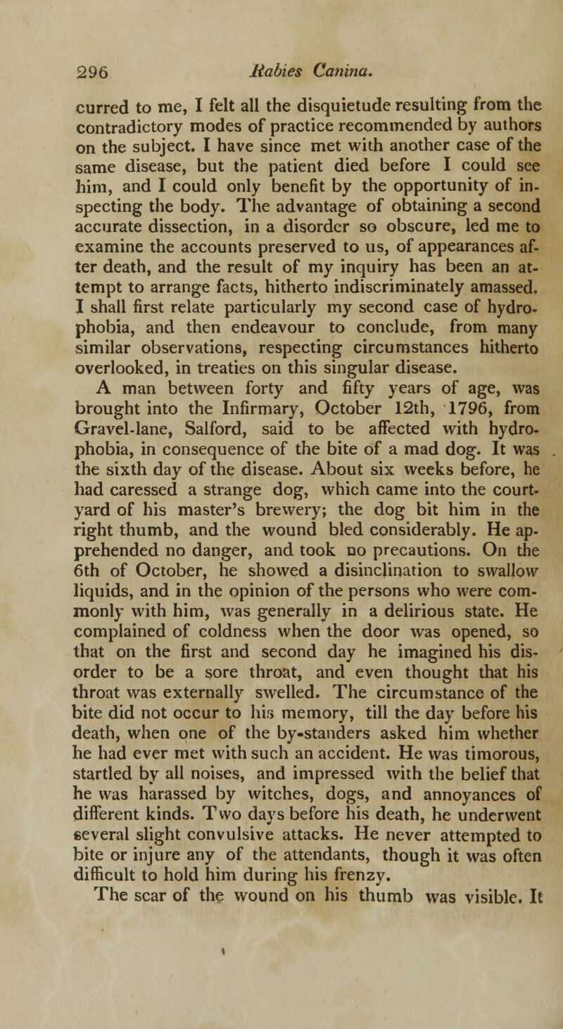 curred to me, I felt all the disquietude resulting from the contradictory modes of practice recommended by authors on the subject. I have since met with another case of the same disease, but the patient died before I could see him, and I could only benefit by the opportunity of in- specting the body. The advantage of obtaining a second accurate dissection, in a disorder so obscure, led me to examine the accounts preserved to us, of appearances af- ter death, and the result of my inquiry has been an at- tempt to arrange facts, hitherto indiscriminately amassed, I shall first relate particularly my second case of hydro- phobia, and then endeavour to conclude, from many similar observations, respecting circumstances hitherto overlooked, in treaties on this singular disease. A man between forty and fifty years of age, was brought into the Infirmary, October 12th, 1796, from Gravel-lane, Salford, said to be aifected with hydro- phobia, in consequence of the bite of a mad dog. It was the sixth day of the disease. About six weeks before, he had caressed a strange dog, which came into the court- yard of his master's brewery; the dog bit him in the right thumb, and the wound bled considerably. He ap- prehended no danger, and took no precautions. On the 6th of October, he showed a disinclination to swallow liquids, and in the opinion of the persons who were com- monly with him, was generally in a delirious state. He complained of coldness when the door was opened, so that on the first and second day he imagined his dis- order to be a sore throat, and even thought that his throat was externally swelled. The circumstance of the bite did not occur to his memory, till the day before his death, when one of the by-standers asked him whether he had ever met with such an accident. He was timorous, startled by all noises, and impressed with the belief that he was harassed by witches, dogs, and annoyances of different kinds. Two days before his death, he underwent several slight convulsive attacks. He never attempted to bite or injure any of the attendants, though it was often difficult to hold him during his frenzy. The scar of the wound on his thumb was visible. It