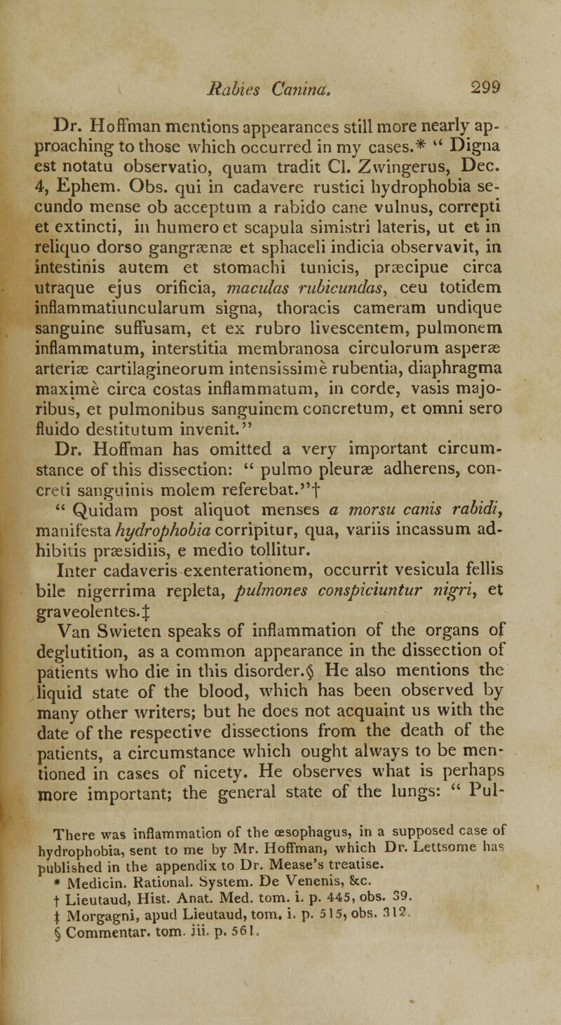 Dr. Hoffman mentions appearances still more nearly ap- proaching to those which occurred in my cases.* *' Digna est notatu observatio, quam tradit Cl. Zvvingerus, Dec. 4, Ephem. Obs. qui in cadavere rustici hydrophobia se- cundo mense ob acceptum a rabido cane vulnus, correpti et extincti, in humero et scapula simistri lateris, ut et in reliquo dorso gangraenas et sphaceli indicia observavit, in intestinis autem et stomaehi tunicis, prcecipue circa utraque ejus orificia, maculas rubicundas, ceu totidem inflammatiuncularum signa, thoracis cameram undique sanguine suffusam, et ex rubro livescentem, pulmonem infiammatum, interstitia membranosa circulorum asperas arteriae cartilagineorum intensissime rubentia, diaphragma maxime circa costas infiammatum, in corde, vasis majo- ribus, et pulmonibus sanguinemconcretum, et omni sero fluido destitutum invenit. Dr. Hoffman has omitted a very important circum- stance of this dissection:  pulmo pleurae adherens, con- creti sanguinis molem referebat.f  Quidam post aliquot menses a morsu canis rabidly manifesta/?t/c/rq/?^o6iocorripitur, qua, variis incassum ad- hibitis praesidiis, e medio tollitur. Inter cadaveris exenterationem, occurrit vesicula fellis bile nigerrima repleta, pulmones conspiciuntur nigri^ et graveolentes.J Van Swieten speaks of inflammation of the organs of deglutition, as a common appearance in the dissection of patients who die in this disorder.§ He also mentions the liquid state of the blood, which has been observed by many other writers; but he does not acquaint us with the date of the respective dissections from the death of the patients, a circumstance which ought always to be men- tioned in cases of nicety. He observes what is perhaps more important; the general state of the lungs:  Pul- There was inflammation of the oesophagus, in a supposed case of hydrophobia, sent to me by Mr. Hoffman, which Dr. Lettsome has published in the appendix to Dr. Mease's treatise. * Medicin. Rational. System. De Venenis, Sec. t Lieutaud, Hist. Anat. Med. torn. i. p. 445, obs. 39. \ Morgagni, apud Lieutaud, torn. i. p. 515, obs. 312 § Commentar. torn. iii. p. 561.