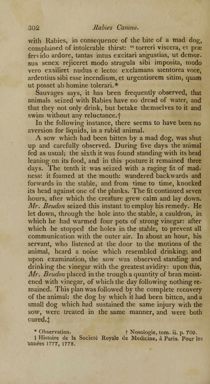 with Rabies, in consequence of the bite of a mad dog, complained of intolerable thirst:  torreri viscera, et prae ferv ido ardore, tantas intus excitari angustias, lit demor. sus senex rejiceret modo stragula sibi imposita, modo vero exsiliret nudus e lecto: exclamans stentorea voce, ardentius sibi esse incendium, et urgentiorem sitim, quam ut posset ab homine tolerari.* Sauvages says, it has been frequently observed, that animals seized with Rabies have no dread of water, and that they not only drink, but betake themselves to it and swim without any reluctance.f In the following instance, there seems to have been no aversion for liquids, in a rabid animal. A sow which had been bitten by a mad dog, was shut up and carefully observed. During five days the animal fed as usual; the sixth it was found standing with its head leaning on its food, and in this posture it remained three days. The tenth it was seized with a raging fit of mad- ness: it foamed at the mouth: wandered backwards and forwards in the stable, and from time to time, knocked its head against one of the planks. The fit continued seven hours, after which the creature grew calm and lay down. Mr. Beudon seized this instant to employ his remedy. He let down, through the hole into the stable, a cauldron, in which he had warmed four pots of strong vinegar: after which he stopped the holes in the stable, to prevent all communication with the outer air. In about an hour, his servant, who listened at the door to the motions of the animal, heard a noise which resembled drinking; and upon examination, the sow was observed standing and drinking the vinegar with the greatest avidity: upon this, Mr. Beudon placed in the trough a quantity of bran moist- ened with vinegar, of which the day following nothing re- mained. This plan was followed by the complete recovery of the animal: the dog by which it had been bitten, and a small dog which had sustained the same injury with the sow, were treated in the same manner, and were both cured.J * Observation. t Nosologic, torn. ii. p. 700. % Histoire de la Societe Royale de Medicine, a Paris. Pour les fcnnees 1777, 1778.