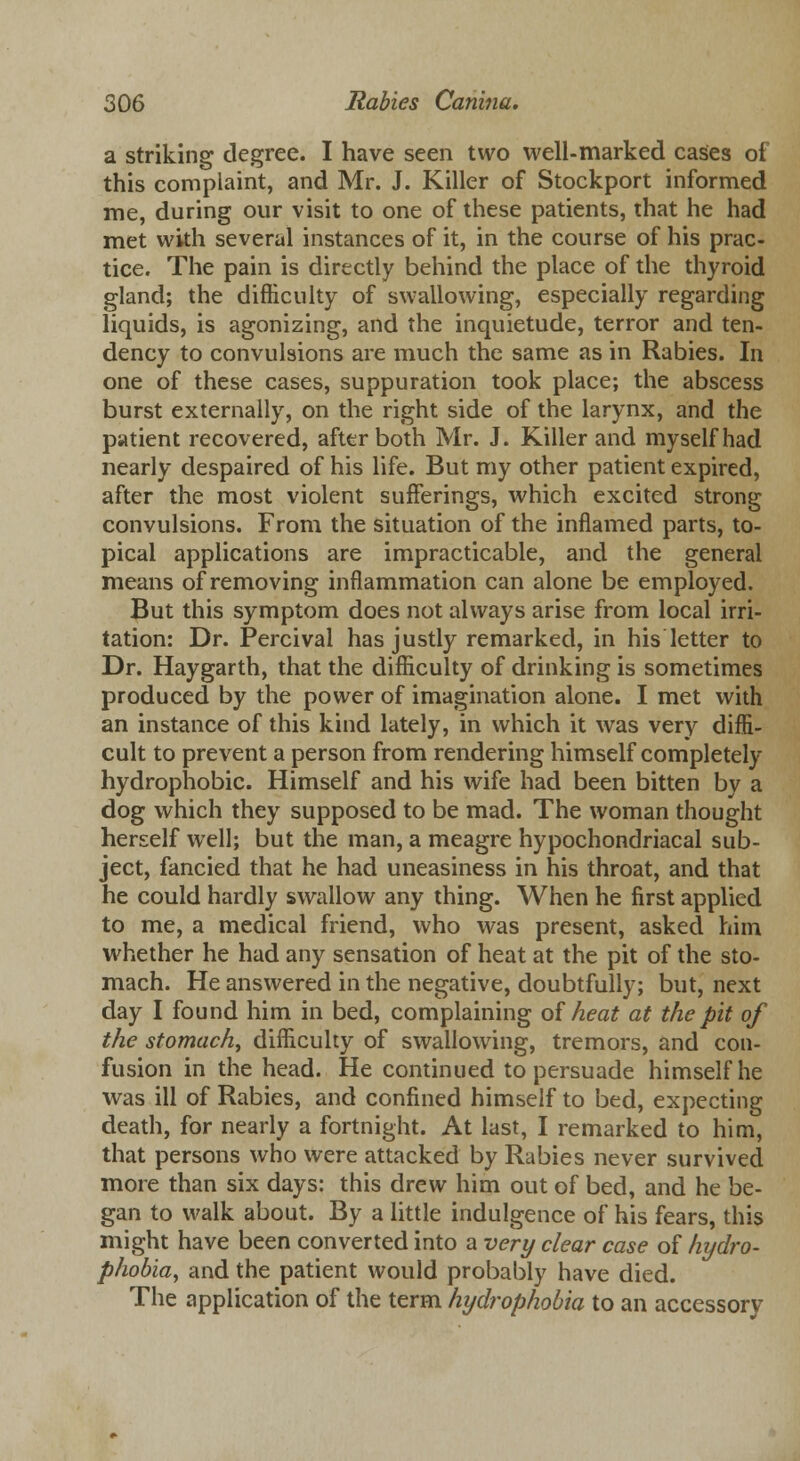 a striking degree. I have seen two well-marked cases of this complaint, and Mr. J. Killer of Stockport informed me, during our visit to one of these patients, that he had met with several instances of it, in the course of his prac- tice. The pain is directly behind the place of the thyroid gland; the difficulty of swallowing, especially regarding liquids, is agonizing, and the inquietude, terror and ten- dency to convulsions are much the same as in Rabies. In one of these cases, suppuration took place; the abscess burst externally, on the right side of the larynx, and the patient recovered, after both Mr. J. Killer and myself had nearly despaired of his life. But my other patient expired, after the most violent sufferings, which excited strong convulsions. From the situation of the inflamed parts, to- pical applications are impracticable, and the general means of removing inflammation can alone be employed. But this symptom does not always arise from local irri- tation: Dr. Percival has justly remarked, in his letter to Dr. Haygarth, that the difficulty of drinking is sometimes produced by the power of imagination alone. I met with an instance of this kind lately, in which it was very diffi- cult to prevent a person from rendering himself completely hydrophobic. Himself and his wife had been bitten by a dog which they supposed to be mad. The woman thought herself well; but the man, a meagre hypochondriacal sub- ject, fancied that he had uneasiness in his throat, and that he could hardly swallow any thing. When he first applied to me, a medical friend, who was present, asked him whether he had any sensation of heat at the pit of the sto- mach. He answered in the negative, doubtfully; but, next day I found him in bed, complaining of heat at the pit of the stomach, difficulty of swallowing, tremors, and con- fusion in the head. He continued to persuade himself he was ill of Rabies, and confined himself to bed, expecting death, for nearly a fortnight. At last, I remarked to him, that persons who were attacked by Rabies never survived more than six days: this drew him out of bed, and he be- gan to walk about. By a little indulgence of his fears, this might have been converted into a very clear case of hydro- phobia, and the patient would probably have died. The application of the term hydrophobia to an accessory