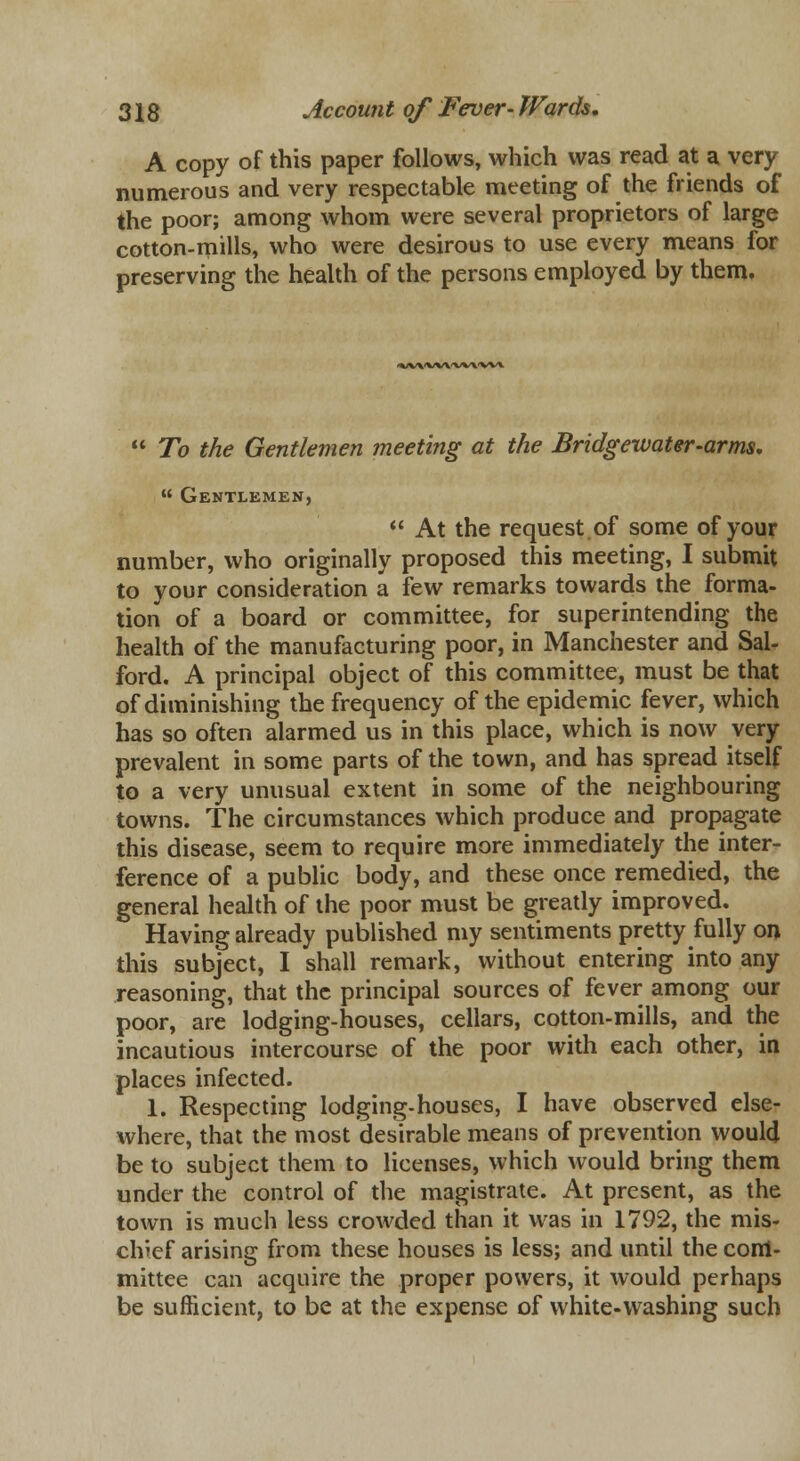 A copy of this paper follows, which was read at a very numerous and very respectable meeting of the friends of the poor; among whom were several proprietors of large cotton-mills, who were desirous to use every means for preserving the health of the persons employed by them. •VV'WVVX/VA'VW  To the Gentlemen meeting at the Bridgewater-arms, « Gentlemen,  At the request.of some of your number, who originally proposed this meeting, I submit to your consideration a few remarks towards the forma- tion of a board or committee, for superintending the health of the manufacturing poor, in Manchester and Sal- ford. A principal object of this committee, must be that of diminishing the frequency of the epidemic fever, which has so often alarmed us in this place, which is now very prevalent in some parts of the town, and has spread itself to a very unusual extent in some of the neighbouring towns. The circumstances which produce and propagate this disease, seem to require more immediately the inter- ference of a public body, and these once remedied, the general health of the poor must be greatly improved. Having already published my sentiments pretty fully on this subject, I shall remark, without entering into any reasoning, that the principal sources of fever among our poor, are lodging-houses, cellars, cotton-mills, and the incautious intercourse of the poor with each other, in places infected. 1. Respecting lodging-houses, I have observed else- where, that the most desirable means of prevention would be to subject them to licenses, which would bring them under the control of the magistrate. At present, as the town is much less crowded than it was in 1792, the mis- chief arising from these houses is less; and until the coiri- mittee can acquire the proper powers, it would perhaps be sufficient, to be at the expense of white-washing such