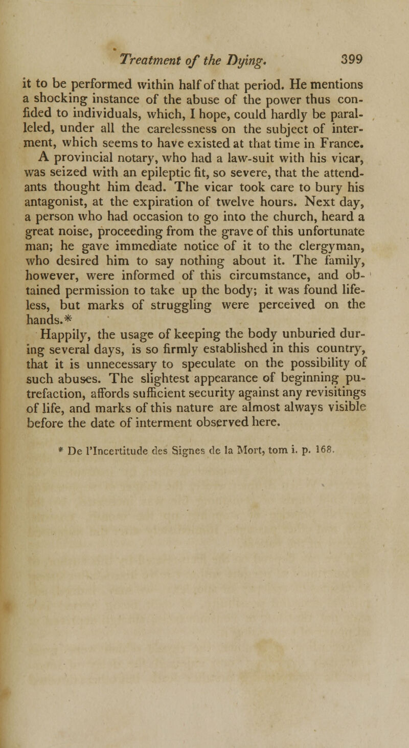 it to be performed within half of that period. He mentions a shocking instance of the abuse of the power thus con- fided to individuals, which, I hope, could hardly be paral- leled, under all the carelessness on the subject of inter- ment, which seems to have existed at that time in France. A provincial notary, who had a law-suit with his vicar, was seized with an epileptic fit, so severe, that the attend- ants thought him dead. The vicar took care to bury his antagonist, at the expiration of twelve hours. Next day, a person who had occasion to go into the church, heard a great noise, proceeding from the grave of this unfortunate man; he gave immediate notice of it to the clergyman, who desired him to say nothing about it. The family, however, were informed of this circumstance, and ob- tained permission to take up the body; it was found life- less, but marks of struggling were perceived on the hands.* Happily, the usage of keeping the body unburied dur- ing several days, is so firmly established in this country, that it is unnecessary to speculate on the possibility of such abuses. The slightest appearance of beginning pu- trefaction, affords sufficient security against any revisitings of life, and marks of this nature are almost always visible before the date of interment observed here. * De TIncertitude des Signes de la Mort, torn i. p. 168.