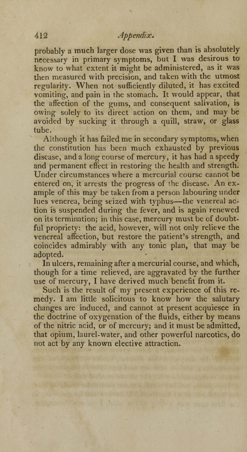 probably a much larger dose was given than is absolutely necessary in primary symptoms, but I was desirous to know to what extent it might be administered, as it was then measured with precision, and taken with the utmost regularity. When not sufficiently diluted, it has excited vomiting, and pain in the stomach. It would appear, that the affection of the gums, and consequent salivation, is owing solely to its direct action on them, and may be avoided by sucking it through a quill, straw, or glass tube. Although it has failed me in secondary symptoms, when the constitution has been much exhausted by previous disease, and a long course of mercury, it has had a speedy and permanent effect in restoring the health and strength. Under circumstances where a mercurial course cannot be entered on, it arrests the progress of the disease. An ex- ample of this may be taken from a person labouring under lues venerea, being seized with typhus—the venereal ac- tion is suspended during the fever, and is again renewed on its termination; in this case, mercury must be of doubt- ful propriety: the acid, however, will not only relieve the venereal affection, but restore the patient's strength, and coincides admirably with any tonic plan, that may be adopted* In ulcers, remaining after a mercurial course, and which) though for a time relieved, are aggravated by the further use of mercury, I have derived much benefit from it. Such is the result of my present experience of this re- medy. I am little solicitous to know how the salutary changes are induced, and cannot at present acquiesce in the doctrine of oxygenation of the fluids, either by means of the nitric acid, or of mercury; and it must be admitted, that opium, laurel-water, and other powerful narcotics, do not act by any known elective attraction.