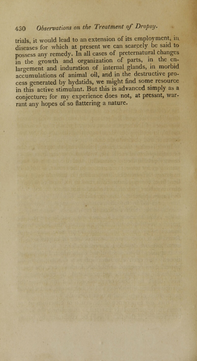 trials, it would lead to an extension of its employment, in diseases for which at present we can scarpely be said to possess any remedy. In all cases of preternatural changes in the growth and organization of parts, in the en- largement and induration of internal glands, in morbid accumulations of animal oil, and in the destructive pro- cess generated by hydatids, we might find some resource in this active stimulant. But this is advanced simply as a conjecture; for my experience does not, at pressnt, war- rant any hopes of so flattering a nature.