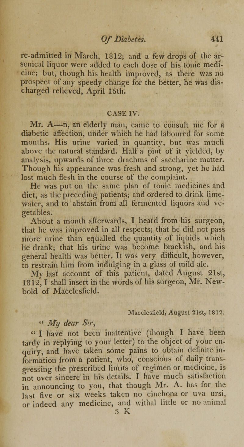 re-admitted in March, 1812; and a few drops of the ar- senical liquor were added to each dose of his tonic medi- cine; but, though his health improved, as there was no prospect of any speedy change for the better, he was dis~ charged relieved, April 16th. CASE IV. Mr. A—n, an elderly man, came to consult me for a diabetic affection, under which he had laboured for some months. His urine varied in quantity, but was much above the natural standard. Haifa pint of it yielded, by analysis, upwards of three drachms of saccharine matter. Though his appearance was fresh and strong, yet he had lost much flesh in the course of the complaint. He was put on the same plan of tonic medicines and diet, as the preceding patients; and ordered to drink lime- water, and to abstain from all fermented liquors and ve- getables. About a month afterwards, I heard from his surgeon, that he was improved in all respects; that he did not pass more urine than equalled the quantity of liquids which he drank; that his urine was become brackish, and his general health was better. It was very difficult, however, to restrain him from indulging in a glass of mild ale. My last account of this patient, dated August 21st, 1812,1 shall insert in the words of his surgeon, Mr. New- bold of Macclesfield. Macclesfield, August 21st, 1812.  My dear Sir,  I have not been inattentive (though I have been tardy in replying to your letter) to the object of your en- quiry, and have taken some pains to obtain definite in- formation from a patient, who, conscious of daily trans- gressing the prescribed limits of regimen or medicine, is not over sincere in his details. I have much satisfaction in announcing to you, that though Mr. A. has for the last five or six weeks taken no cinchona or uva ursi, or indeed any medicine, and withal little or no animal 3 K