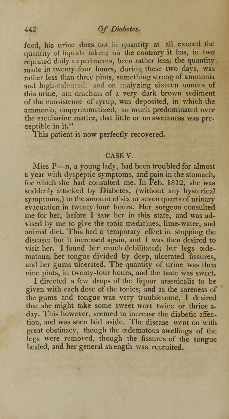 food, his urine does not in quantity at all exceed the quantity of liquids taken; oh the contrary it has, in two repeated daily experiments, been rather less; the quantity made in twenty-four hours, during these two days, was rather less than three pints, something strong of ammonia and high cole I; and on analyzing sixteen ounces of this urine, six drachms of a very dark brown sediment of the consistence of syrup, was deposited, in which the ammonia, empyreumatized, so much predominated over the saccharine matter, that little or no sweetness was pre- ceptible in it. This patient is now perfectly recovered, CASE V. Miss P—n, a young lady, had been troubled for almost a year with dyspeptic symptoms, and pain in the stomach, for which she had consulted me. In Feb. 1812, she was suddenly attacked by Diabetes, (without any hysterical symptoms,) to the amount of six or seven quarts of urinary evacuation in twenty-four hours. Her surgeon consulted me for her, before I saw her in this state, and was ad- vised by me to give the tonic medicines, lime-water, and animal diet. This had a temporary effect in stopping the disease; but it increased again, and I was then desired to visit her. I found her much debilitated; her legs cede- matous; her tongue divided by deep, ulcerated fissures, and her gums ulcerated. The quantity of urine was then nine pints, in twenty-four hours, and the taste was sweet. I directed a few drops of the liquor arsenicalis to be given with each dose of the tonics; and as the soreness of the gums and tongue was very troublesome, I desired that she might take some sweet wort twice or thrice a- day. This however, seemed to increase the diabetic affec- tion, and was soon laid aside. The disease went on with great obstinacy, though the ©edematous swellings of the legs were removed, though the fissures of the tongue healed, and her general strength was recruited.