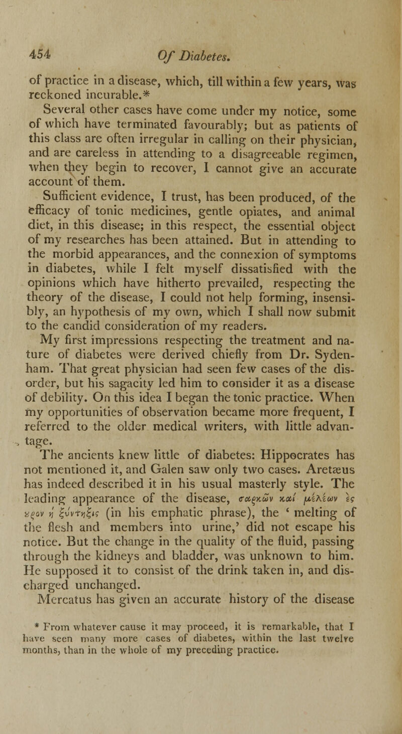 of practice in a disease, which, till within a few years, was reckoned incurable.* Several other cases have come under my notice, some of which have terminated favourably; but as patients of this class are often irregular in calling on their physician, and are careless in attending to a disagreeable regimen, when they begin to recover, I cannot give an accurate account of them. Sufficient evidence, I trust, has been produced, of the efficacy of tonic medicines, gentle opiates, and animal diet, in this disease; in this respect, the essential object of my researches has been attained. But in attending to the morbid appearances, and the connexion of symptoms in diabetes, while I felt myself dissatisfied with the opinions which have hitherto prevailed, respecting the theory of the disease, I could not help forming, insensi- bly, an hypothesis of my own, which I shall now submit to the candid consideration of my readers. My first impressions respecting the treatment and na- ture of diabetes were derived chiefly from Dr. Syden- ham. That great physician had seen few cases of the dis- order, but his sagacity led him to consider it as a disease of debility. On this idea I began the tonic practice. When my opportunities of observation became more frequent, I referred to the older medical writers, with little advan- tage. The ancients knew little of diabetes: Hippocrates has not mentioned it, and Galen saw only two cases. Aretasus has indeed described it in his usual masterly style. The leading appearance of the disease, <rcc(>x.uv Jta/ piKiw \$ x(>qv n Zvvryizis (in his emphatic phrase), the ' melting of the flesh and members into urine,' did not escape his notice. But the change in the quality of the fluid, passing through the kidneys and bladder, was unknown to him. He supposed it to consist of the drink taken in, and dis- charged unchanged. Mercatus has given an accurate history of the disease * From whatever cause it may proceed, it is remarkable, that I have seen many more cases of diabetes, within the last twelve months, than in the whole of my preceding practice.