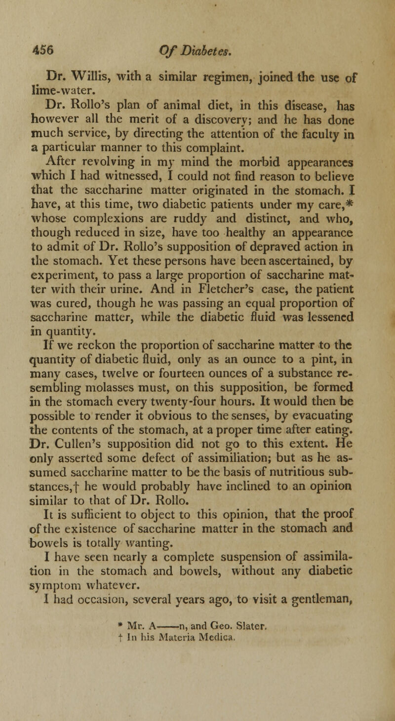 Dr. Willis, with a similar regimen, joined the use of lime-water. Dr. Rollo's plan of animal diet, in this disease, has however all the merit of a discovery; and he has done much service, by directing the attention of the faculty in a particular manner to this complaint. After revolving in my mind the morbid appearances which I had witnessed, I could not find reason to believe that the saccharine matter originated in the stomach. I have, at this time, two diabetic patients under my care,* whose complexions are ruddy and distinct, and who, though reduced in size, have too healthy an appearance to admit of Dr. Rollo's supposition of depraved action in the stomach. Yet these persons have been ascertained, by experiment, to pass a large proportion of saccharine mat- ter with their urine. And in Fletcher's case, the patient was cured, though he was passing an equal proportion of saccharine matter, while the diabetic fluid was lessened in quantity. If we reckon the proportion of saccharine matter to the quantity of diabetic fluid, only as an ounce to a pint, in many cases, twelve or fourteen ounces of a substance re- sembling molasses must, on this supposition, be formed in the stomach every twenty-four hours. It would then be possible to render it obvious to the senses, by evacuating the contents of the stomach, at a proper time after eating. Dr. Cullen's supposition did not go to this extent. He only asserted some defect of assimiliation; but as he as- sumed saccharine matter to be the basis of nutritious sub- stances,! he would probably have inclined to an opinion similar to that of Dr. Rollo. It is sufficient to object to this opinion, that the proof of the existence of saccharine matter in the stomach and bowels is totally wanting. I have seen nearly a complete suspension of assimila- tion in the stomach and bowels, without any diabetic symptom whatever. I had occasion, several years ago, to visit a gentleman, * Mr. A n, and Geo. Slater. t In his Materia Meclica.