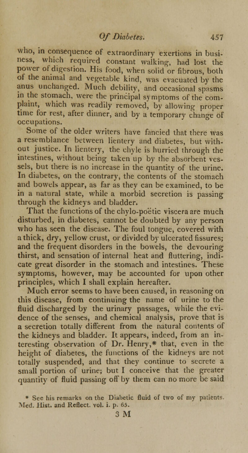 who, in consequence of extraordinary exertions in busi- ness, which required constant walking, had lost the power of digestion. His food, when solid or fibrous, both of the animal and vegetable kind, was evacuated by the anus unchanged. Much debility, and occasional spasms in the stomach, were the principal symptoms of the com- plaint, which was readily removed, by allowing proper time for rest, after dinner, and by a temporary change of occupations. Some of the older writers have fancied that there was a resemblance between lientery and diabetes, but with- out justice. In lientery, the chyle is hurried through the intestines, without being taken up by the absorbent ves- sels, but there is no increase in the quantity of the urine. In diabetes, on the contrary, the contents of the stomach and bowels appear, as far as they can be examined, to be in a natural state, while a morbid secretion is passing through the kidneys and bladder. That the functions of the chylo-poetic viscera are much disturbed, in diabetes, cannot be doubted by any person who has seen the disease. The foul tongue, covered with a thick, dry, yellow crust, or divided by ulcerated fissures; and the frequent disorders in the bowels, the devouring thirst, and sensation of internal heat and fluttering, indi- cate great disorder in the stomach and intestines. These symptoms, however, may be accounted for upon other principles, which I shall explain hereafter. Much error seems to have been caused, in reasoning on this disease, from continuing the name of urine to the fluid discharged by the urinary passages, while the evi- dence of the senses, and chemical analysis, prove that is a secretion totally different from the natural contents of the kidneys and bladder. It appears, indeed, from an in- teresting observation of Dr. Henry,* that, even in the height of diabetes, the functions of the kidneys are not totally suspended, and that they continue to secrete a small portion of urine; but I conceive that the greater quantity of fluid passing off by them can no more be said * See his remarks on the Diabetic fluid of two of my patients. Med. Hist, and Reflect, vol. i. p. 65. 3 M