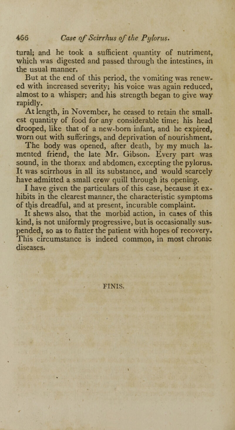 tural; and he took a sufficient quantity of nutriment, which was digested and passed through the intestines, in the usual manner. But at the end of this period, the vomiting was renew- ed with increased severity; his voice was again reduced, almost to a whisper; and his strength began to give way rapidly. At length, in November, he ceased to retain the small- est quantity of food for any considerable time; his head drooped, like that of a new-born infant, and he expired, worn out with sufferings, and deprivation of nourishment. The body was opened, after death, by my much la- mented friend, the late Mr. Gibson. Every part was sound, in the thorax and abdomen, excepting the pylorus. It was scirrhous in all its substance, and would scarcely have admitted a small crow quill through its opening. I have given the particulars of this case, because it ex- hibits in the clearest manner, the characteristic symptoms of this dreadful, and at present, incurable complaint. It shews also, that the morbid action, in cases of this kind, is not uniformly progressive, but is occasionally sus- pended, so as to flatter the patient with hopes of recovery. This circumstance is indeed common, in most chronic diseases* FINIS.