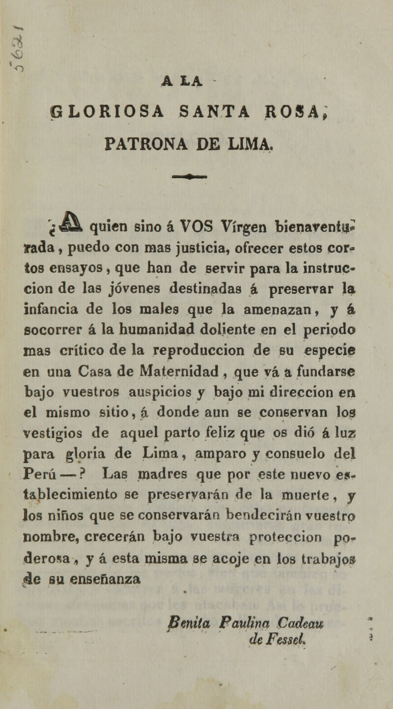 'o A LA GLORIOSA SANTA ROSA, PATRONA DE LIMA. ¿ €& quien sino á VOS Virgen bienaventuí rada, puedo con mas justicia, ofrecer estos cor- tos ensayos, que han de servir para la instruc- ción de las jóvenes destinadas á preservar la infancia de los males que la amenazan, y á socorrer á la humanidad doliente en el periodo mas crítico de la reproducción de su especie en una Casa de Maternidad , que vá a fundarse bajo vuestros auspicios y bajo mi dirección en el mismo sitio, á donde aun se conservan los vestigios de aquel parto feliz que os dio á luz para gloria de Lima, amparo y consuelo del Perú — ? Las madres que por este nuevo es- tablecimiento se preservarán de la muerte, y Jos niños que se conservarán bendecirán vuestro nombre, crecerán bajo vuestra protección po- derosa , y á esta misma se acoje en los trabajos 4e su enseñanza Benita Paulino, Cadeau de Fesseh