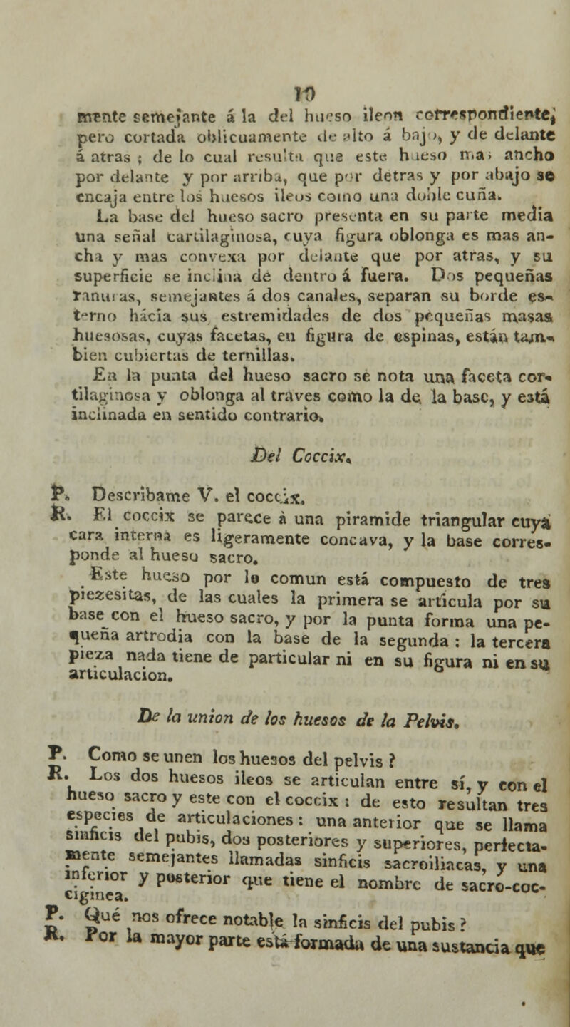 Tí) vmnte semejante á la dt-1 hueso íleon rofresponrfiente^ pero cortada oblicuamente ilc ulto á bnj », y de delante á atrás ; délo cual resulta que este h ieso rr.a; ancho por delante y por arriba, que por detras y por abajo se encaja entre los huesos íleos como una doble cuña. La base del hueso sacro presenta en su parte media Una señal cartilaginosa, cuya figura oblonga es mas an- chi y mas convexa por delante que por atrás, y su superficie se inc¡i,ia de dentro á fuera. Dos pequeñas raninas, semejantes á dos canales, separan su borde es» t-rno hacia sus estremidades de dos pequeñas masas huesosas, cuyas facetas, en figura de espinas, están tam.» bien cubiertas de ternillas. En la punta del hueso sacro se nota una faceta cor* tUaginosa y oblonga al través como la de, la base, y está inclinada en sentido contrario. Del Cóccix* P. Descríbame V. el cóccix. K. El cóccix se pare.ee á una pirámide triangular cuya cara interna es ligeramente concava, y la base corres- ponde al hueso sacro. Este hueso por le común está compuesto de tres piezesitas, de las cuales la primera se articula por su base con el hueso sacro, y por la punta forma una pe- queña artrodia con la base de la segunda : la tercera pieza nada tiene de particular ni en su figura ni en su articulación. De la unión de los huesos de la Pelvis, P. Como se unen los huesos del pelvis ? K. Los dos huesos Íleos se articulan entre sí, y con el hueso sacro y este con el cóccix : de esto resultan tres especies de articulaciones: una anterior que se llama sinheis del pubis, dos posteriores y superiores, perfecta- mente semejantes llamadas sinficis sacroiliacas, y una inferior y posterior que tiene el nombre de sacro-coc- cigmea. P. Qué nos ofrece notable la sinficis del pubis ? K. for la mayor parte está-formaüa de una sustancia que