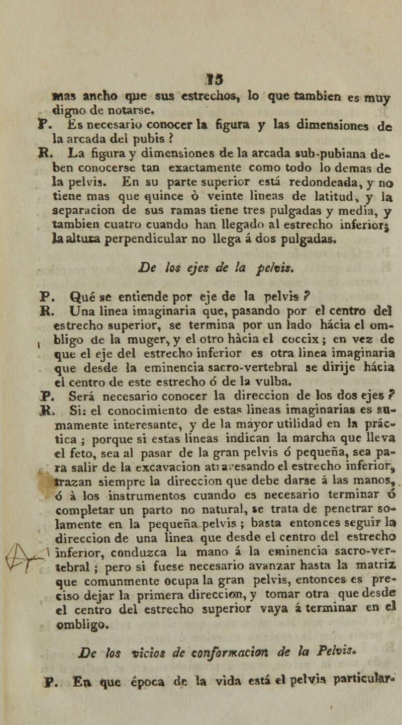 Pr 13 mas ancho que sus estrechos, lo que también es muy digno de notarse. T. Es necesario conocer la figura y las dimensiones de la arcada del pubis ? R. La figura y dimensiones de la arcada sub-pubiana de- ben conocerse tan exactamente como todo lo demás de la pelvis. En su parte superior está redondeada, y no tiene mas que quince ó veinte lineas de latitud, y la separación de sus ramas tiene tres pulgadas y media, y también cuatro cuando han llegado al estrecho inferior^ la altura perpendicular no llega á dos pulgadas. De ¡os ejes de ¡a pe/vis. P. Qué se entiende por eje de la pelvis ? R. Una linea imaginaria que, pasando por el centro del estrecho superior, se termina por un lado hacia el om- , bligo de la muger, y el otro hacia el cóccix; en vez de que el eje del estrecho inferior es otra linea imaginaria que desde la eminencia sacro-vertebral se dirije hacia el centro de este estrecho ó de la vulba. P. Será necesario conocer la dirección de los dos ejes P R. Si: el conocimiento de estas lineas imaginarias es su- mamente interesante, y de la mayor utilidad en la prác- tica ; porque si estas lineas indican la marcha que lleva el feto, sea al pasar de la gran pelvis ó pequeña, sea pa- ra salir de la excavación atia-esando el estrecho inferior, trazan siempre la dirección que debe darse á las manos, ó á los instrumentos cuando es necesario terminar ó completar un parto no natural, se trata de penetrar so- lamente en la pequeña pelvis ; basta entonces seguir la dirección de una linea que desde el centro del estrecho \ inferior, conduzca la mano á la eminencia sacro-ver- tebral ; pero si fuese necesario avanzar hasta la matriz que comunmente ocupa la gran pelvis, entonces es pre- ciso dejar la primera dirección, y tomar otra que desde el centro del estrecho superior vaya á terminar en el ombligo. De ¡os victos de conformación de ¡a Pelvis, P. En que época de la vida está el pelvis particular-