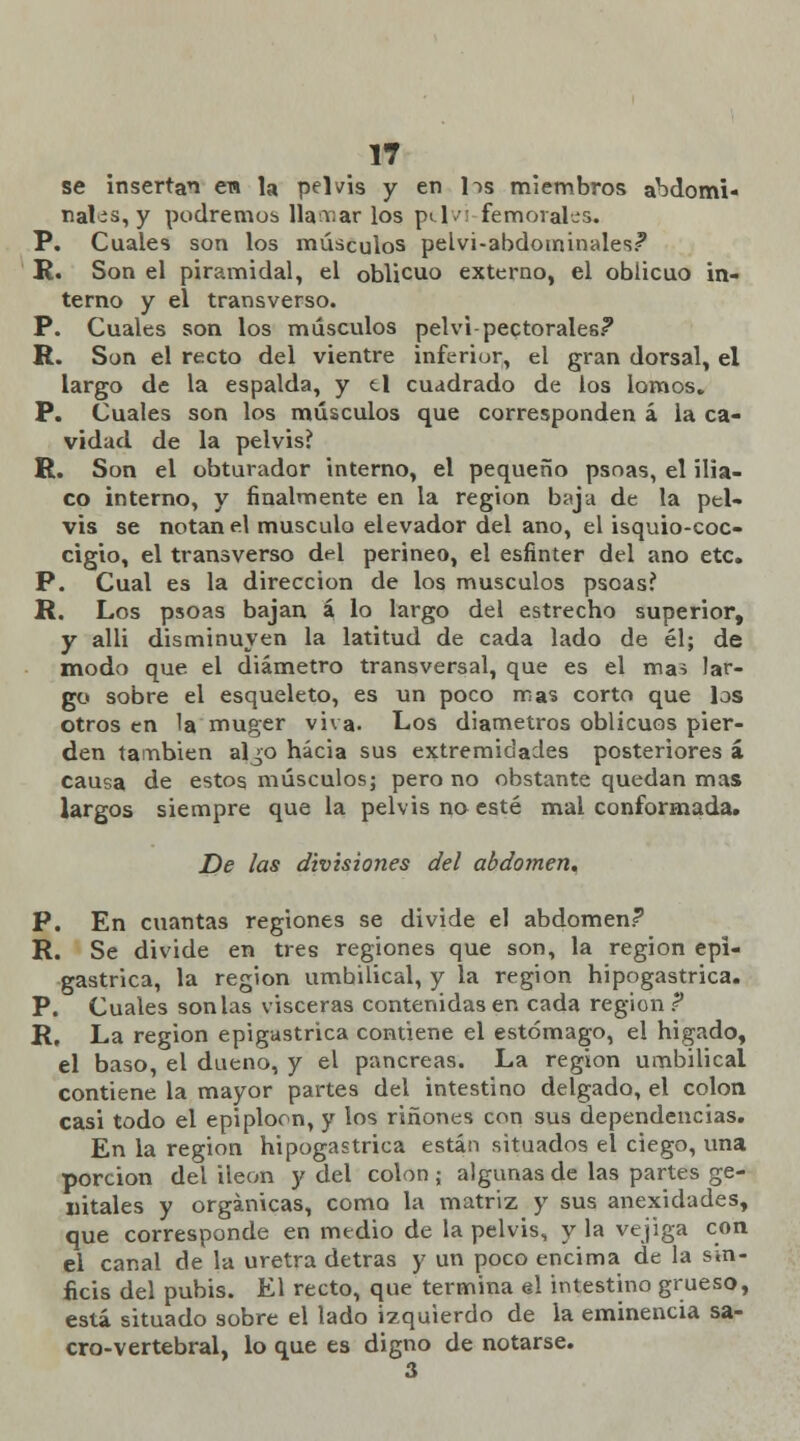 se insertan en la pelvis y en lis miembros abdomi- nales^ podremos llamar los pt.1 vi femorales. P. Cuales son los músculos pelvi-abdotninales? R. Son el piramidal, el oblicuo externo, el oblicuo in- terno y el transverso. P. Cuales son los músculos pelvi-pectorales? R. Son el recto del vientre inferior, el gran dorsal, el largo de la espalda, y ti cuadrado de los lomos. P. Cuales son los músculos que corresponden á la ca- vidad de la pelvis? R. Son el obturador interno, el pequeño psnas, el ilia- co interno, y finalmente en la región baja de la pel- vis se notan el músculo elevador del ano, el isquio-coc- cigio, el transverso del perineo, el esfínter del ano etc. P. Cual es la dirección de los músculos psoasí R. Los psoas bajan á, lo largo del estrecho superior, y alli disminuyen la latitud de cada lado de él; de modo que el diámetro transversal, que es el mas lar- go sobre el esqueleto, es un poco iras corto que los otros en la muger viva. Los diámetros oblicuos pier- den también al^o hacia sus extremidades posteriores á causa de estos músculos; pero no obstante quedan mas largos siempre que la pelvis no esté mal conformada. De las divisiones del abdomen. P. En cuantas regiones se divide el abdomen? R. Se divide en tres regiones que son, la región epi- gástrica, la región umbilical, y la región hipogastrica. P. Cuales son las visceras contenidas en cada región ? R. La región epigástrica contiene el estómago, el hígado, el baso, el dueño, y el páncreas. La región umbilical contiene la mayor partes del intestino delgado, el colon casi todo el epiploon, y los ríñones con sus dependencias. En la región hipogastrica están situados el ciego, una porción del ileon y del colon ; algunas de las partes ge- nitales y orgánicas, como la matriz y sus anexidades, que corresponde en medio de la pelvis, y la vejiga con el canal de la uretra detras y un poco encima de la sin- ficis del pubis. El recto, que termina el intestino grueso, está situado sobre el lado izquierdo de la eminencia sa- cro-vertebral, lo que es digno de notarse. 3