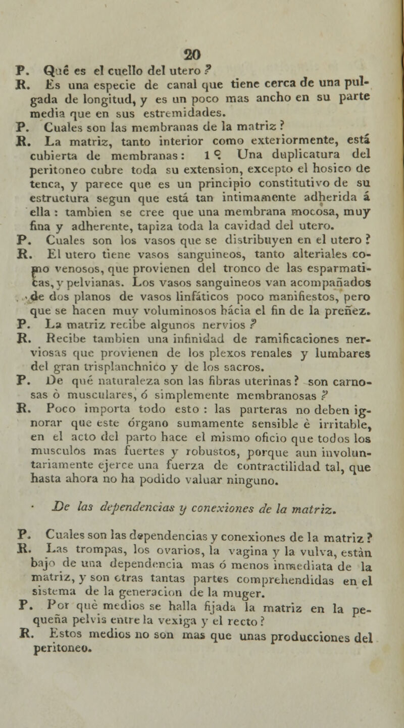 P. Q ié es el cuello del útero ? R. Es una especie de canal que tiene cerca de una pul- gada de longitud, y es un poco mas ancho en su parte media que en sus estremidades. P. Cuales son las membranas de la matriz ? R. La matriz, tanto interior como exteriormente, está cubierta de membranas: 1c. Una duplicatura del peritoneo cubre toda su extensión, excepto el hosico de tenca, y parece que es un principio constitutivo de su estructura según que está tan intimamente adherida á ella : también se cree que una membrana mocosa, muy fina y adherente, tapiza toda la cavidad del útero. P. Cuales son los vasos que se distribuyen en el útero ? R. El útero tiene vasos sanguíneos, tanto alteriales co- fio venosos, que provienen del tronco de las esparmati- as, v pelvianas. Los vasos sanguíneos van acompañados • de dus planos de vasos linfáticos poco manifiestos, pero que se hacen muy voluminosos hacia el fin de la preñez. P. La matriz recibe algunos nervios ? R. Recibe también una infinidad de ramificaciones ner- viosas que provienen de los plexos renales y lumbares del gran trisplanchnico y de los sacros. P. De qué naturaleza son las fibras uterinas ? son carno- sas ó musculares, 6 simplemente membranosas ? R. Poco importa todo esto : las parteras no deben ig- norar que este órgano sumamente sensible é irritable, en el acto del parto hace el mismo oficio que todos los músculos mas fuertes y robustos, porque aun involun- tariamente ejerce una fuerza de contractilidad tal, que hasta ahora no ha podido valuar ninguno. De las dependencias y conexiones de la matriz. P. Cuales son las dependencias y conexiones de la matriz ? R. Las trompas, los ovarios, la vagina y la vulva, están bajo de una dependencia mas ó menos inmediata de la matriz, y son otras tantas partes comprehendidas en el sistema de la generación de la muger. P. Por qué medios se halla fijada la matriz en la pe- queña pelvis entre la vexiga y el recto ? R. Estos medios no son mas que unas producciones del peritoneo.