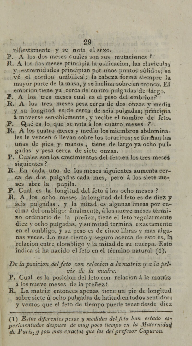 nifiestamente y se nota el sexo. P. A los dos meses cuales son sus mutaciones ? R. A los dos mese» principia la osificación, las claviculas y estremidades principian por unos puntos sólidos; se vé el cordón umbilical; la cabeza forma siempre la mayor parte de la masa, y se inclina sobre en tronco. El embrión tiene ya cerca de cuatro pulgadas de largo. P. A los tres meses cual es el peso del embrión? R. A los tres meses pesa cerca de dos onzas y media y su longitud es de cerca de seis pulgadas; principia á moverse sensiblemente , y recibe el nombre de feto. P. Q lé es lo que se nota á los cuatro meses ? R, A los cuatro meses y medio los miembros abdomina- les le vencen ó llevan sobre los torácicos; se forman las uñas de pies y manos, tiene de largo ya ocho pul- gadas y pesa cerca de siete onzas. P. Cuales son los crecimientos del feto en los tres meses siguientes ? R. En cada uno de los meses siguientes aumenta cer- ca de dos pulgadas cada mes, pero á los siete me- ses abre la pupila. P. Cual es la longitud del feto á los ocho meses ? R. A los ocho meses la longitud del feto es de diez y seis pulgadas , y la mitad es algunas lineas por en- cima del ombligo: finalmente, álos nueve meses termi- no ordinario de Ja preñez, tiene el feto regularmente diez y ocho pulgadas, y su mitad termina exactamente en el ombligo, y su peso es de cinco libras y mas algu- nas veces. Lo mas cierto y seguro acerca de esto es, la relación entre elorabligo y la mitad de su cuerpo. Esto indica si ha nacido el feto en el término natural (1). De ¡aposición del feto con relación a la matriz y a la peí» vis de la madre. P. Cual es la posición del feto con relación á la matriz á los nueve meses de la preñez? R. La matriz entonces apenas tiene un pie de longitud sobre siete ú ocho pulgadas de latitud en todos sentidos; y vemos que el feto de tiempo puede tener desde diez (1) Estos diferentes pesos y medidas del Jeto han estado es- perimentados después de muy poco tiempo en la Maternidad: de Paris^g son mas exactos (pie los delprefesor Caparon.