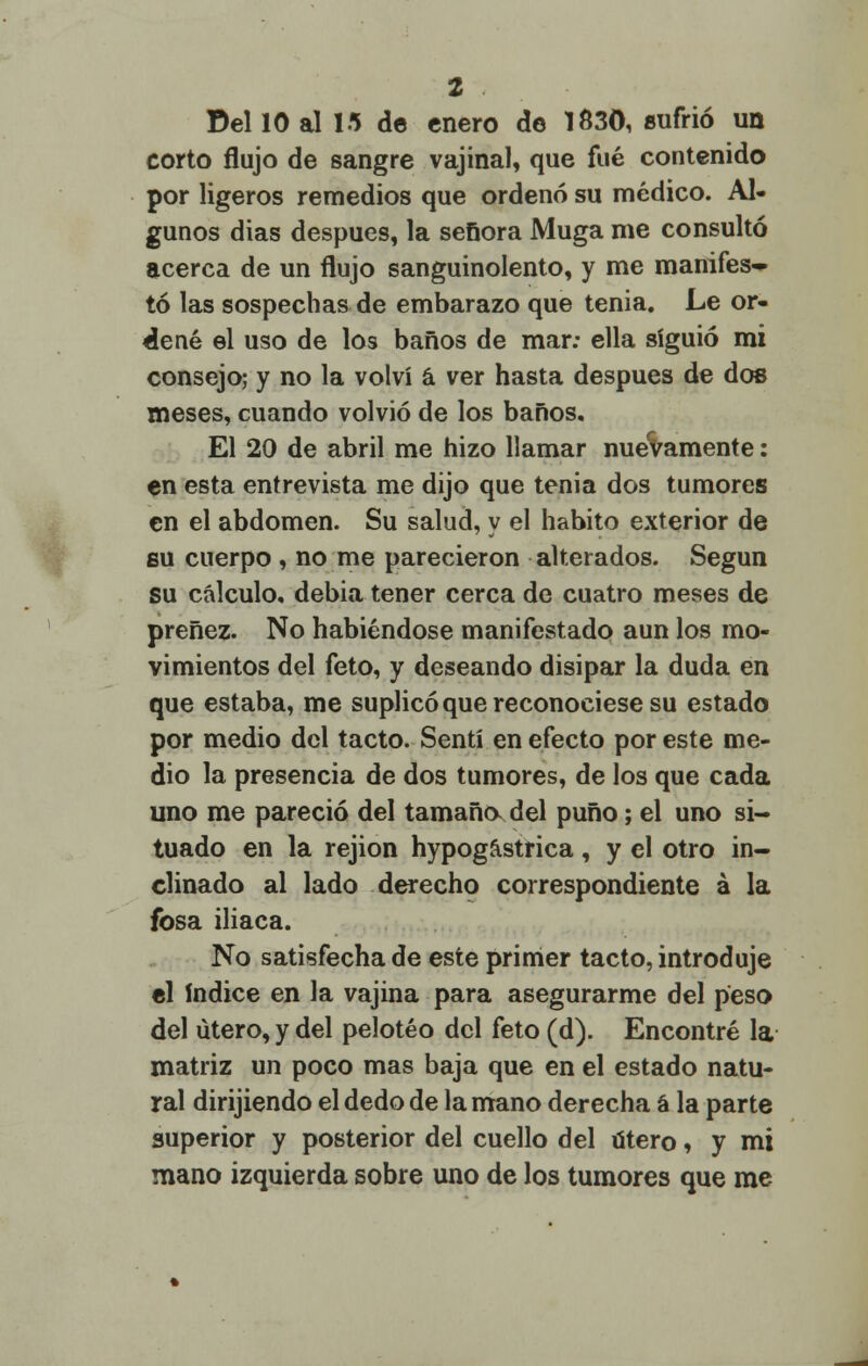 Del 10 al 15 de enero de 1830, sufrió un corto flujo de sangre vajinal, que fué contenido por ligeros remedios que ordenó su médico. Al- gunos dias después, la señora Muga me consultó acerca de un flujo sanguinolento, y me manifes- tó las sospechas de embarazo que tenia. Le or- dené el uso de los baños de mar: ella siguió mi consejo; y no la volví á ver hasta después de dos meses, cuando volvió de los baños. El 20 de abril me hizo llamar nuevamente: en esta entrevista me dijo que tenia dos tumores en el abdomen. Su salud, y el habito exterior de su cuerpo , no me parecieron alterados. Según su cálculo, debia tener cerca de cuatro meses de preñez. No habiéndose manifestado aun los mo- vimientos del feto, y deseando disipar la duda en que estaba, me suplicó que reconociese su estado por medio del tacto. Sentí en efecto por este me- dio la presencia de dos tumores, de los que cada uno me pareció del tamaño del puño; el uno si- tuado en la rejion hypogástrica, y el otro in- clinado al lado derecho correspondiente á la fosa iliaca. No satisfecha de este primer tacto, introduje el índice en la vajina para asegurarme del peso del útero, y del peloteo del feto (d). Encontré la matriz un poco mas baja que en el estado natu- ral dirijiendo el dedo de la mano derecha á la parte superior y posterior del cuello del útero, y mi mano izquierda sobre uno de los tumores que me