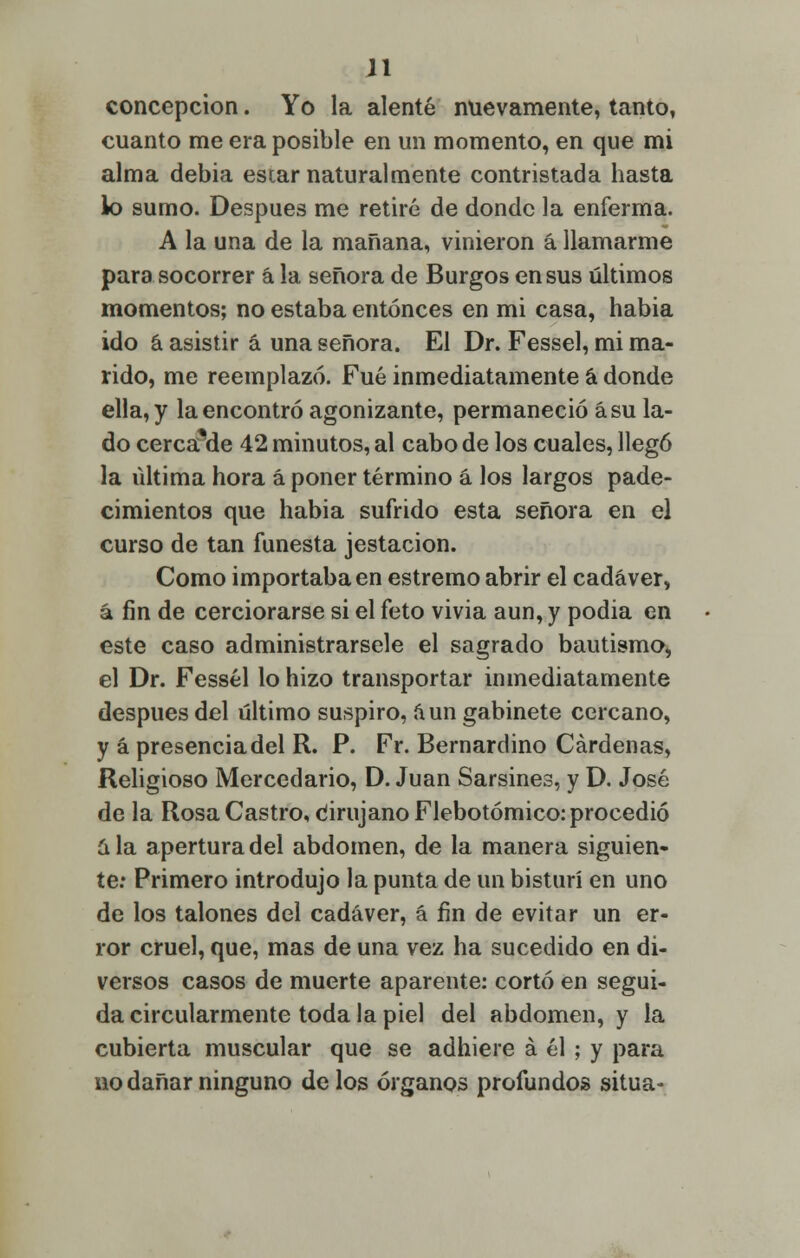 concepción. Yo la alenté nuevamente, tanto, cuanto me era posible en un momento, en que mi alma debía estar naturalmente contristada hasta lo sumo. Después me retiré de donde la enferma. A la una de la mañana, vinieron á llamarme para socorrer á la señora de Burgos en sus últimos momentos; no estaba entonces en mi casa, habia ido á asistir á una señora. El Dr. Fessel, mi ma- rido, me reemplazó. Fué inmediatamente á donde ella, y la encontró agonizante, permaneció ásu la- do cercaMe 42 minutos, al cabo de los cuales, llegó la última hora á poner término á los largos pade- cimientos que habia sufrido esta señora en el curso de tan funesta jestacion. Como importaba en estremo abrir el cadáver, á fin de cerciorarse si el feto vivia aun, y podia en este caso administrársele el sagrado bautismo, el Dr. Fessél lo hizo transportar inmediatamente después del último suspiro, aun gabinete cercano, y á presencia del R. P. Fr. Bernardino Cárdenas, Religioso Mercedario, D. Juan Sarsines, y D. José de la Rosa Castro, Cirujano Flebotómico: procedió ala apertura del abdomen, de la manera siguien- te: Primero introdujo la punta de un bisturí en uno de los talones del cadáver, á fin de evitar un er- ror cruel, que, mas de una vez ha sucedido en di- versos casos de muerte aparente: cortó en segui- da circularmente toda la piel del abdomen, y la cubierta muscular que se adhiere á él ; y para no dañar ninguno de los órganos profundos sitúa-