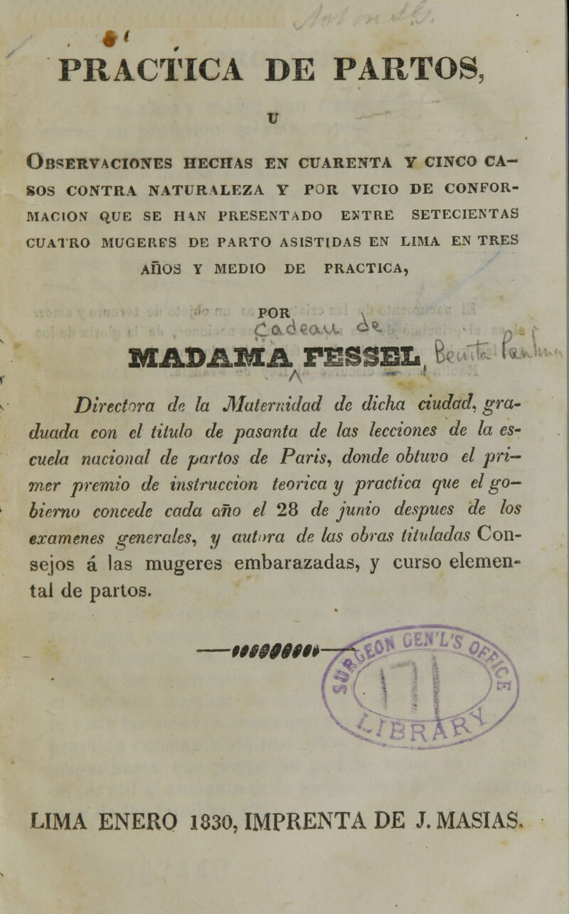 PRACTICA DE PARTOS, U Observaciones hechas en cuarenta y cinco ca- sos CONTRA NATURALEZA Y POR VICIO DE CONFOR- MACIÓN QUE SE H\N PRESENTADO ENTRE SETECIENTAS CUATRO MUGERES DE PARTO ASISTIDAS EN LIMA EN TRES AflOS Y MEDIO DE PRACTICA, POR \ MADAMA rmS$ELf \ Directora de la Maternidad de dicha ciudad, gra- duada con el titulo de pasanta de las lecciones de la es- cuela nacional de partos de París, donde obtuvo el pri- mer premio de instrucción teórica y practica que el go- bierno concede cada año el 28 de junio después de los examenes generales, y autora de las obras tituladas Con- sejos á las mugeres embarazadas, y curso elemen- tal de partos. 09999999$ LIMA ENERO 1830, IMPRENTA DE J. MASÍAS,