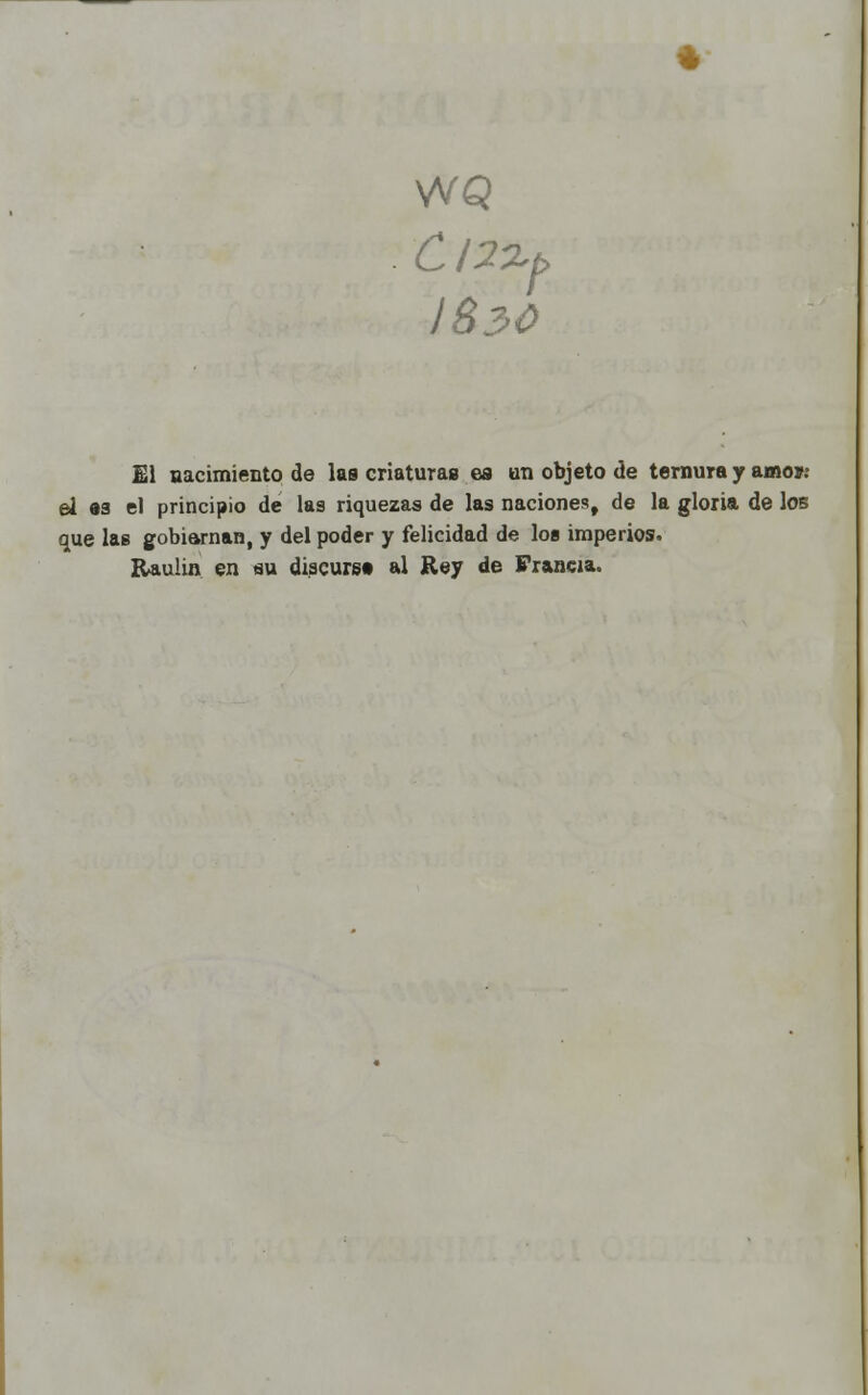 WQ 3>0 C I2%f> J8. El nacimiento de las criaturas es un objeto de ternura y amo»: el 83 el principio de las riquezas de las naciones, de la gloria de los que las gobiarnan, y del poder y felicidad de los imperios. Raulin en au discurst al Rey de Francia.