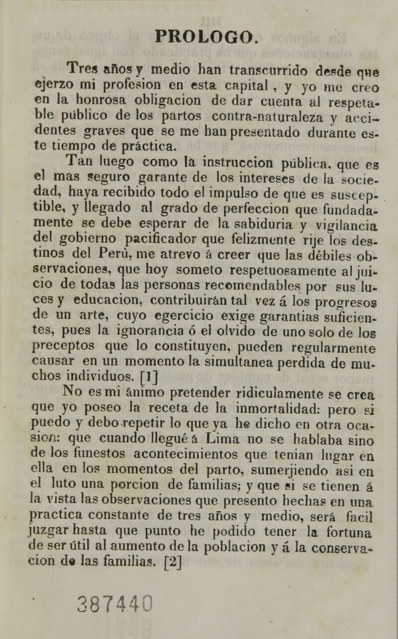 PROLOGO. Tres años y medio han transcurrido desde que ejerzo mi profesión en esta capital , y yo me creo en la honrosa obligación de dar cuenta al respeta- ble público de los partos contra-naturaleza y acci- dentes graves que se me han presentado durante es- te tiempo de práctica. Tan luego como la instrucción pública, que es el mas seguro garante de los intereses de la socie- dad, haya recibido todo el impulso de que es suscep- tible, y llegado al grado de perfección que fundada- mente se debe esperar de la sabiduría y vigilancia del gobierno pacificador que felizmente rije los des- tinos del Perú, me atrevo á creer que las débiles ob- servaciones, que hoy someto respetuosamente al jui- cio de todas las personas recomendables por sus lu- ces y educación, contribuirán tal vez á los progresos de un arte, cuyo egercicio exige garantías suficien- tes, pues la ignorancia ó el olvido de uno solo de los preceptos que lo constituyen, pueden regularmente causar en un momento la simultanea perdida de mu- chos individuos. [1] No es mi ánimo pretender ridiculamente se crea que yo poseo la receta de la inmortalidad: pero si puedo y debo repetir lo que ya he dicho en otra oca- sio/i: que cuando llegué á Lima no se hablaba sino de los funestos acontecimientos que tenían lugar en ella en los momentos del parto, sumerjiendo asi en el luto una porción de familias; y que si se tienen á la vista las observaciones que presento hechas en una practica constante de tres años y medio, será fácil juzgar hasta que punto he podido tener la fortuna de ser útil al aumento de la población y á la conserva- ción de las familias. [2] 387440