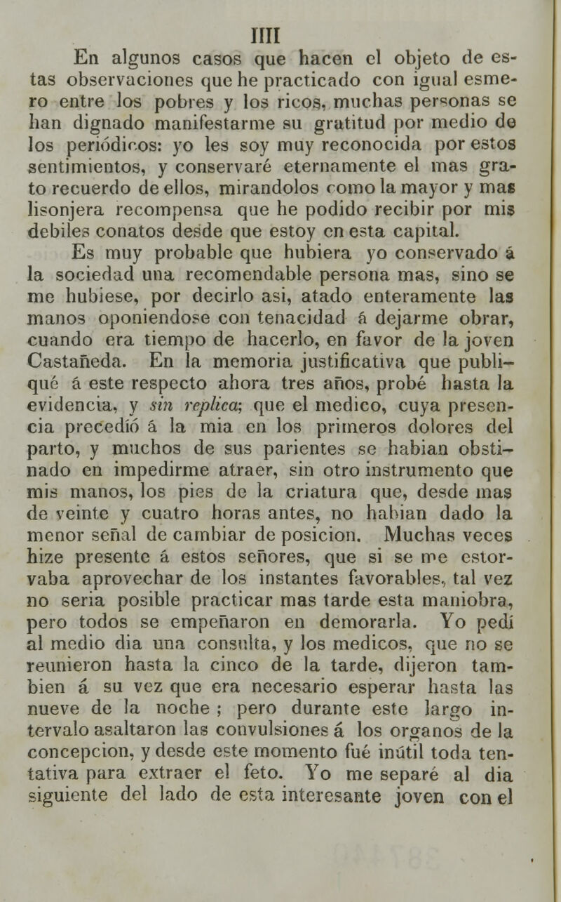 IÍII En algunos casos que hacen el objeto de es- tas observaciones que he practicado con igual esme- ro entre los pobres y los ricos, muchas personas se han dignado manifestarme su gratitud por medio de los periódicos: yo les soy muy reconocida por estos sentimientos, y conservaré eternamente el mas gra- to recuerdo de ellos, mirándolos como la mayor y mas lisonjera recompensa que he podido recibir por mis débiles conatos desde que estoy en esta capital. Es muy probable que hubiera yo conservado á la sociedad una recomendable persona mas, sino se me hubiese, por decirlo asi, atado enteramente las manos oponiéndose con tenacidad á dejarme obrar, cuando era tiempo de hacerlo, en favor de la joven Castañeda. En la memoria justificativa que publi- qué á este respecto ahora tres años, probé hasta la evidencia, y sin replica; que el medico, cuya presen- cia precedió á la mia en los primeros dolores del parto, y muchos de sus parientes se habian obsti- nado en impedirme atraer, sin otro instrumento que mis manos, los pies de la criatura que, desde mas de veinte y cuatro horas antes, no habian dado la menor señal de cambiar de posición. Muchas veces hize presente á estos señores, que si se me estor- vaba aprovechar de los instantes favorables, tal vez no seria posible practicar mas tarde esta maniobra, pero todos se empeñaron en demorarla. Yo pedí al medio dia una consulta, y los médicos, que no se reunieron hasta la cinco de la tarde, dijeron tam- bién á su vez que era necesario esperar hasta las nueve de la noche ; pero durante este largo in- tervalo asaltaron las convulsiones á los órganos de la concepción, y desde este momento fué inútil toda ten- tativa para extraer el feto. Yo me separé al dia siguiente del lado de esta interesante joven con el