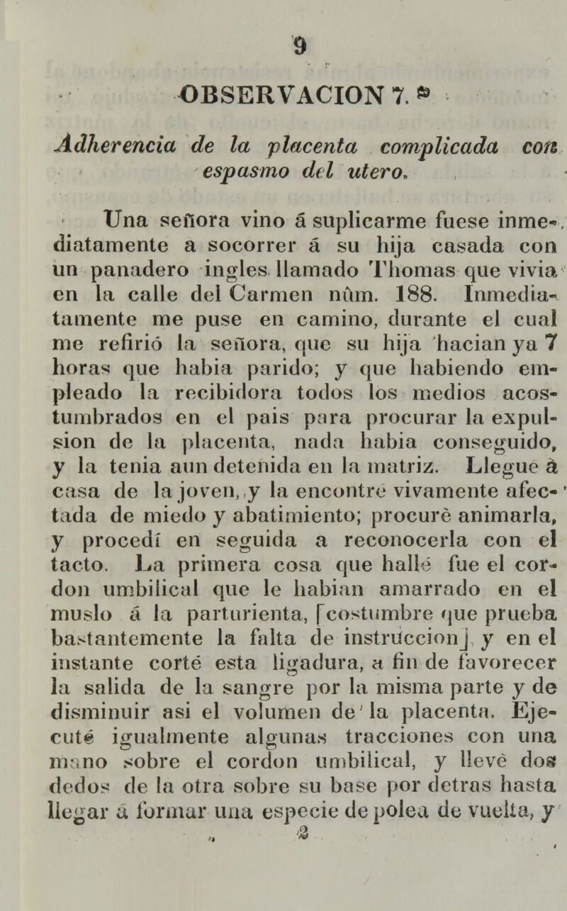 OBSERVACIÓN 7. *> Adherencia de la placenta complicada con espasmo del útero. Una señora vino á suplicarme fuese inme-, chatamente a socorrer á su hija casada con un panadero ingles llamado Thomas que vivia en la calle del Carmen núm. 188. Inmedia- tamente me puse en camino, durante el cual me refirió la señora, que su hija hacían ya 7 horas que hahia parido; y que habiendo em- pleado la recibidora todos los medios acos- tumbrados en el país para procurar la expul- sión de la placenta, nada había conseguido, y la tenia aun detenida en la matriz. Llegue á casa de la joven, y la encontré vivamente afec- tada de miedo y abatimiento; procuré animarla, y procedí en seguida a reconocerla con el tacto. La primera cosa que hallé fue el cor- don umbilical que le habían amarrado en el muslo a la parturienta, [costumbre que prueba bastantemente la falta de instrucciónJ, y en el instante corté esta ligadura, ct fin de favorecer la salida de la sangre por la misma parte y de disminuir asi el volumen de la placenta. Eje- cuté igualmente algunas tracciones con una mano sobre el cordón umbilical, y llevé do« dedos de la otra sobre su base por detras hasta licuar a formar una especie de polea de vuelta, y