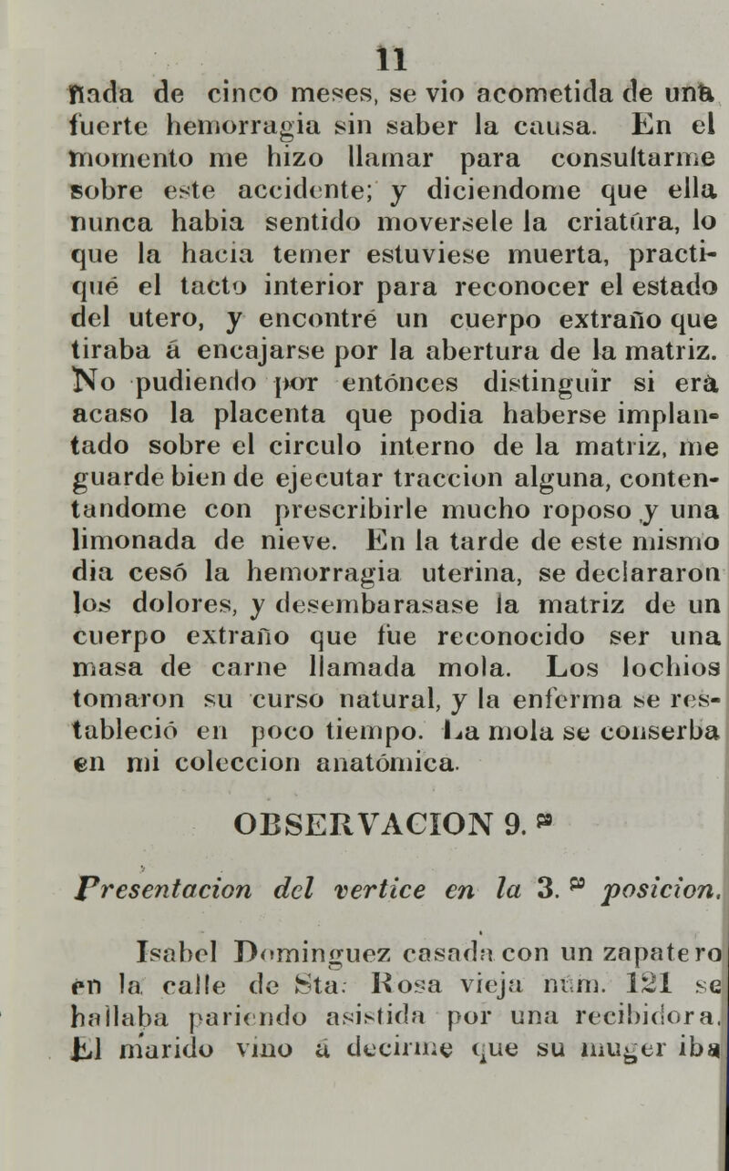 fiada de cinco meses, se vio acometida de untt fuerte hemorragia sin saber la causa. En el momento me hizo llamar para consultarme sobre este accidente; y diciendome que ella nunca habia sentido movérsele la criatura, lo que la hacia temer estuviese muerta, practi- qué el tacto interior para reconocer el estado del útero, y encontré un cuerpo extraño que tiraba á encajarse por la abertura de la matriz. No pudiendo por entonces distinguir si era acaso la placenta que podia haberse implan- tado sobre el circulo interno de la matriz, me guarde bien de ejecutar tracción alguna, conten- tándome con prescribirle mucho roposo y una limonada de nieve. En la tarde de este mismo día cesó la hemorragia uterina, se declararon Ioü? dolores, y desembarasase la matriz de un cuerpo extraño que fue reconocido ser una masa de carne llamada mola. Los lochios tomaron su curso natural, y la enferma ¡se res- tableció en poco tiempo. La mola se conserba en mi colección anatómica. OBSERVACIÓN 9. * > Presentación del vértice en la 3. p posición. Isabel Domínguez casadn con un zapatero rn la calle de Sta: Kosa vieja m m. 121 se hallaba pariendo asistida por una recibidora. Ll marido vino a decirme que su muger ibsi