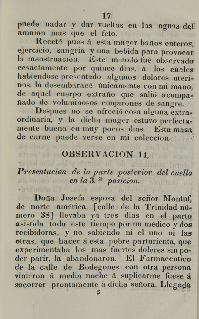 puede nadar y dar vueltas en las aguis del amnion mas que el feto. Receté pues á esta mu<jer baños enteros, ejercicio, sangría y una bebida para provocar- la menstruación. Este m toJo fué observado ecsactamente por quince dias, á los cuales habiéndose presentado algunos dolores uteri- nos, la desembaracé únicamente con mi mano, de aquel cuerpo extraño que salió acompa- ñado de voluminosos cuajarones de sangre. Después no se ofreció cosa alguna extra- ordinaria, y la dicha muger estuvo perfecta- mente buena en muy pocos dias. Esta masa de carne puede verse en mi colección. OBSERVACIÓN 14, Presentación de la parte posterior del cuello en la 3. p posición. Doíla Josefa esposa del serlor Montuf, de norte américa, [calle de la Trinidad nú- mero 38] llevaba ya tres dias en el parto asistida todo este tiempo por un médico y dos recibidoras, y no sabiendo ni el uno ni las otras, que hacer a esta pobre parturienta, que experimentaba los mas fuertes doleres sin po- der parir, la abandonaron. El Farmacéutico de la calle de Bodegones con otra persona vinirron á media noche á suplicarme fuese a socorrer prontamente á dicha señora. Llegaba 3