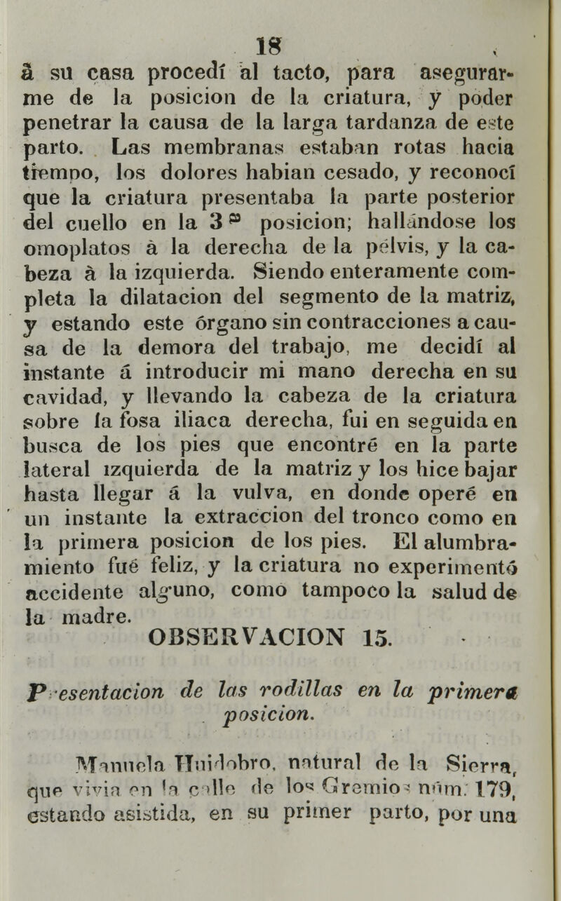 á su casa procedí al tacto, para asegurar- me de la posición de la criatura, y poder penetrar la causa de la larga tardanza de este parto. Las membranas estaban rotas hacia tiempo, los dolores habian cesado, y reconocí que la criatura presentaba la parte posterior del cuello en la 3 p posición; hallándose los omoplatos a la derecha de la pelvis, y la ca- beza á la izquierda. Siendo enteramente com- pleta la dilatación del segmento de la matriz, y estando este órgano sin contracciones a cau- sa de la demora del trabajo, me decidí al instante á introducir mi mano derecha en su cavidad, y llevando la cabeza de la criatura sobre la fosa iliaca derecha, fui en seguida en busca de los pies que encontré en la parte lateral izquierda de la matriz y los hice bajar hasta llegar á la vulva, en donde operé en un instante la extracción del tronco como en la primera posición de los pies. El alumbra- miento fué feliz, y la criatura no experimentó accidente alguno, como tampoco la salud de la madre. OBSERVACIÓN 15. P esentacion de las rodillas en la primera, posición. Manuela HuMobro, natural de la Sierra, que vivia en la palle He lo** Gremio- rnlm: 179, estando asistida, en su primer parto, por una