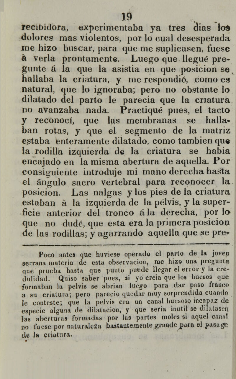 recibidora, experimentaba ya tres dias los dolores mas violentos, por lo cual desesperada me hizo buscar, para que me suplicasen, fuese á verla prontamente. Luego que llegué pre- gunte á la que la asistía en que posición se hallaba la criatura, y me respondió, como es natural, que lo ignoraba; pero no obstante lo dilatado del parto le parecia que la criatura no avanzaba nada. Practiqué pues, el tacto y reconocí, que las membranas se halla- ban rotas, y que el segmento de la matriz estaba enteramente dilatado, como también que la rodilla izquierda de la criatura se habia encajado en la misma abertura de aquella. Por consiguiente introduje mi mano derecha hasta el ángulo sacro vertebral para reconocer la posición. Las nalgas y los pies de la criatura estaban á la izquierda de la pelvis, y la super- ficie anterior del tronco á la derecha, por lo que no dudé, que esta era la primera posición de las rodillas; y agarrando aquella que se pre* Poco antes que huviese operado el parto de la joven serrana materia de esta observación, rae hizo una pregunta que prueba hasta que punto putde llegar el error y la cre- dulidad. Quiso saber pues, si yo creia que los huesos que formaban la pelvis se abrían luego para dar paso franco a su criatura; pero pareció quedar muy sorprendida cuando le conteste; que la pelvis era un canal huesoso incapaz de especie alguna de dilatación, y que seria inútil se dilatasen las aberturas formadas por las partes moles si aquel canal no fuese por naturaleza bastantemente grande jpura el pasa ge de la criatura.