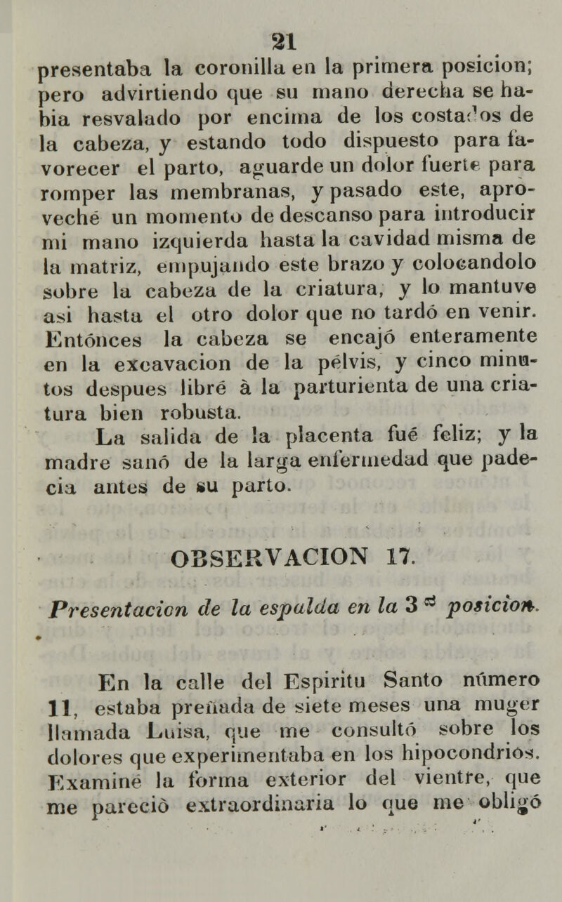 presentaba la coronilla en la primera posición; pero advirtiendo que su mano derecha se ha- bía resvalado por encima de los costados de la cabeza, y estando todo dispuesto para fa- vorecer el parto, aguarde un dolor fuerte para romper las membranas, y pasado este, apro- veché un momento de descanso para introducir mi mano izquierda hasta la cavidad misma de la matriz, empujando este brazo y colocándolo sobre la cabeza de la criatura, y lo mantuve asi hasta el otro dolor que no tardó en venir. Entonces la cabeza se encajó enteramente en la excavación de la pelvis, y cinco minia- tos después libré á la parturienta de una cria- tura bien robusta. La salida de la placenta fué feliz; y la madre sanó de la larga enfermedad que pade- cía antes de su parto. OBSERVACIÓN 17. Presentación de la espalda en la 3 a posición. En la calle del Espiritü Santo número 11, estaba preíiada de siete meses una muger llamada Luisa, que me consultó sobre los dolores que experimentaba en los hipocondrios. Examine la forma exterior del vientre, que me pareció extraordinaria lo que me obligó