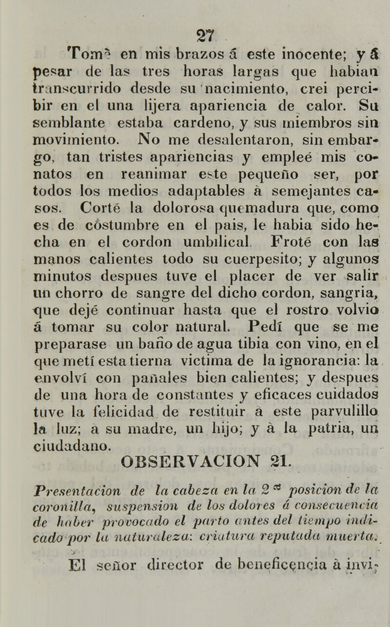 Tom* en mis brazos á este inocente; y á pesar de las tres horas largas que habían transcurrido desde su nacimiento, crei perci- bir en el una lijera apariencia de calor. Su semblante estaba cárdeno, y sus miembros sin movimiento. No me desalentaron, sin embar- go, tan tristes apariencias y empleé mis co- natos en reanimar este pequeño ser, por todos los medios adaptables á semejantes ca- sos. Corté la dolorosa quemadura que, como es de costumbre en el pais, le habia sido he- cha en el cordón umbilical Froté con las manos calientes todo su cuerpesito; y algunos minutos después tuve el placer de ver salir un chorro de sangre del dicho cordón, sangría, <\ue dejé continuar hasta que el rostro volvió á tomar su color natural. Pedí que se me preparase un bario de agua tibia con vino, en el que metí esta tierna victima de la ignorancia: la envolví con panales bien calientes; y después de una hora de constantes y eficaces cuidados tuve la felicidad de restituir a este parvulillo la luz; a su madre, un hijo; y á la patria, un ciudadano. OBSERVACIÓN 21. Presentación de la cabeza en la 2 * posición de la coronilla, suspensión de los dolores á consecuencia de haber provocado el parto antes del tiempo indi- cado por la naturaleza: criatura reputada muerta. El señor director de beneficencia á invi;