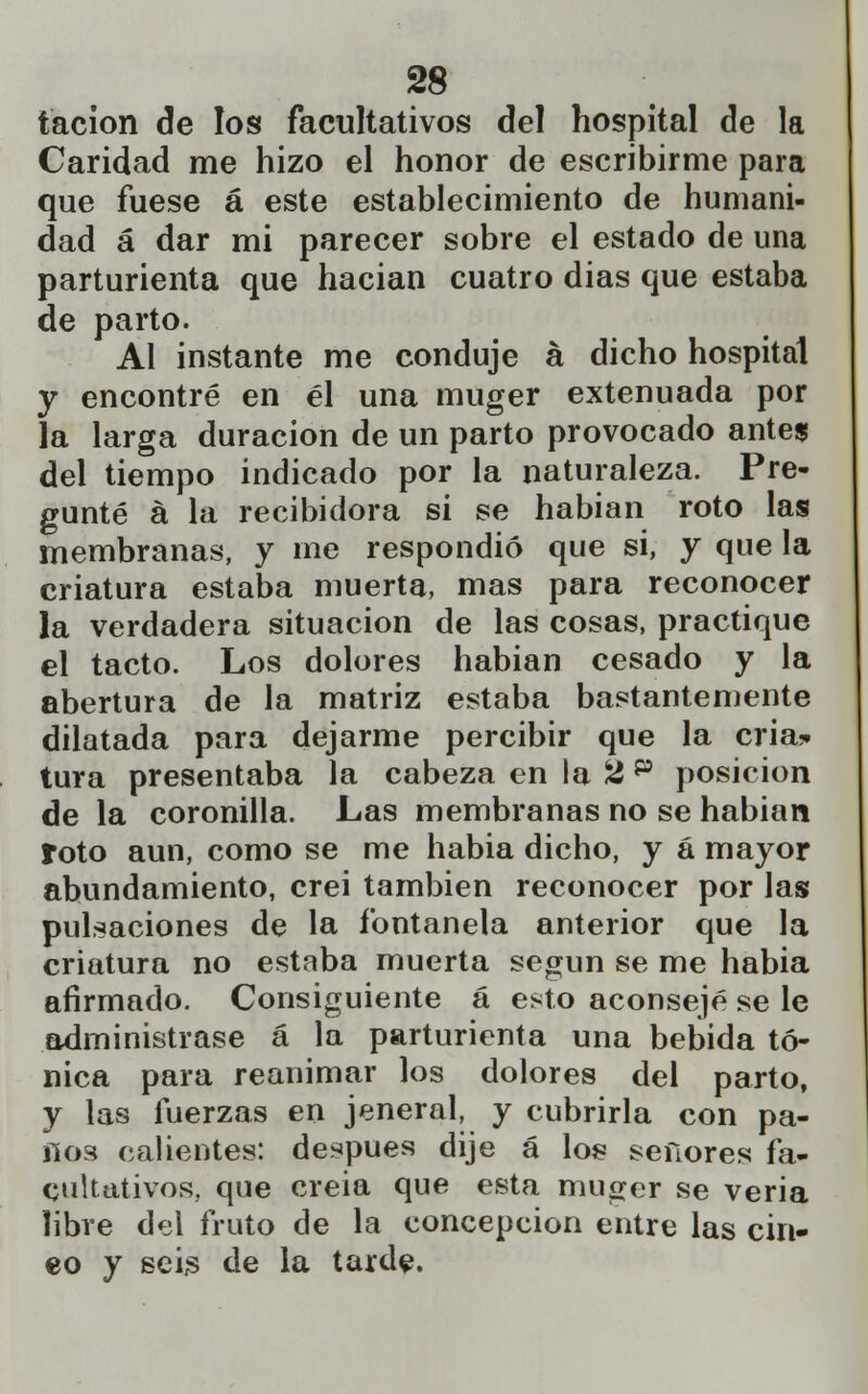 tacion de los facultativos del hospital de la Caridad me hizo el honor de escribirme para que fuese á este establecimiento de humani- dad á dar mi parecer sobre el estado de una parturienta que hacian cuatro dias que estaba de parto. Al instante me conduje á dicho hospital y encontré en él una muger extenuada por la larga duración de un parto provocado antes del tiempo indicado por la naturaleza. Pre- gunté á la recibidora si se habían roto las membranas, y me respondió que si, y que la criatura estaba muerta, mas para reconocer la verdadera situación de las cosas, practique el tacto. Los dolores habian cesado y la abertura de la matriz estaba bastantemente dilatada para dejarme percibir que la cria,-» tura presentaba la cabeza en la Ü p posición de la coronilla. Las membranas no se habian roto aun, como se me habia dicho, y á mayor abundamiento, crei también reconocer por las pulsaciones de la fontanela anterior que la criatura no estaba muerta según se me habia afirmado. Consiguiente á esto aconsejé se le administrase á la parturienta una bebida tó- nica para reanimar los dolores del parto, y las fuerzas en jeneral, y cubrirla con pa- nos calientes: después dije á los señores fa- cultativos, que creia que esta muger se veria libre del fruto de la concepción entre las cin- eo y seis de la tarde.