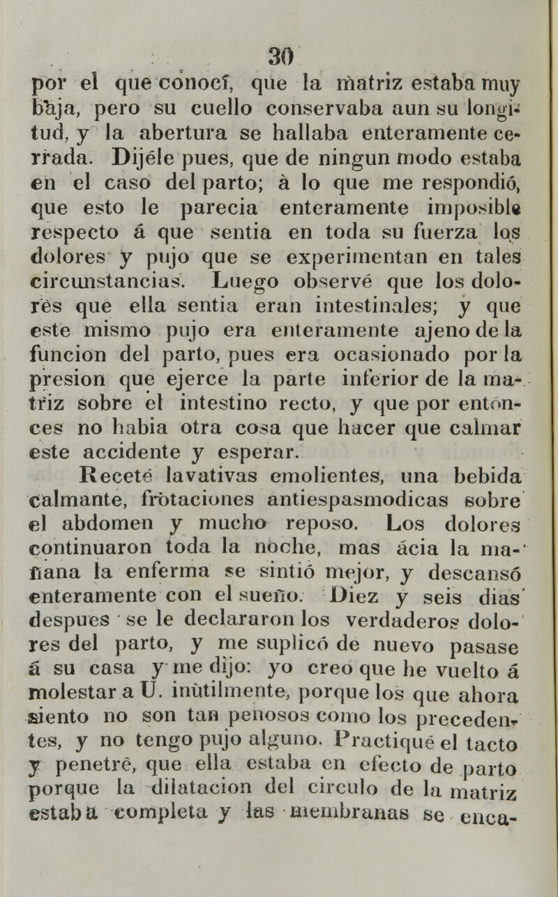 por el que conocí, que la matriz estaba muy baja, pero su cuello conservaba aun su longi- tud, y la abertura se hallaba enteramente ce- rrada. Dijéle pues, que de ningún modo estaba en el caso del parto; á lo que me respondió, que esto le parecía enteramente imposible respecto á que sentía en toda su fuerza las dolores y pujo que se experimentan en tales circunstancias. Luego observé que los dolo- res que ella sentia eran intestinales; y que este mismo pujo era enteramente ajeno de la función del parto, pues era ocasionado por la presión que ejerce la parte inferior de la ma- triz sobre el intestino recto, y que por enton- ces no había otra cosa que hacer que calmar este accidente y esperar. Receté lavativas emolientes, una bebida calmante, frotaciones antiespasmodicas sobre el abdomen y mucho reposo. Los dolores continuaron toda la noche, mas acia la nía-' ílana la enferma se sintió mejor, y descansó enteramente con el suefío. Diez y seis dias después se le declararon los verdaderos dolo- res del parto, y me suplicó de nuevo pasase a su casa y me dijo: yo creo que he vuelto á molestar a U. inútilmente, porque los que ahora siento no son tan penosos como los preceden* tes, y no tengo pujo alguno. Practiqué el tacto y penetré, que ella estaba en efecto de parto porque la dilatación del circulo de la matriz estaba completa y las membranas se enea-