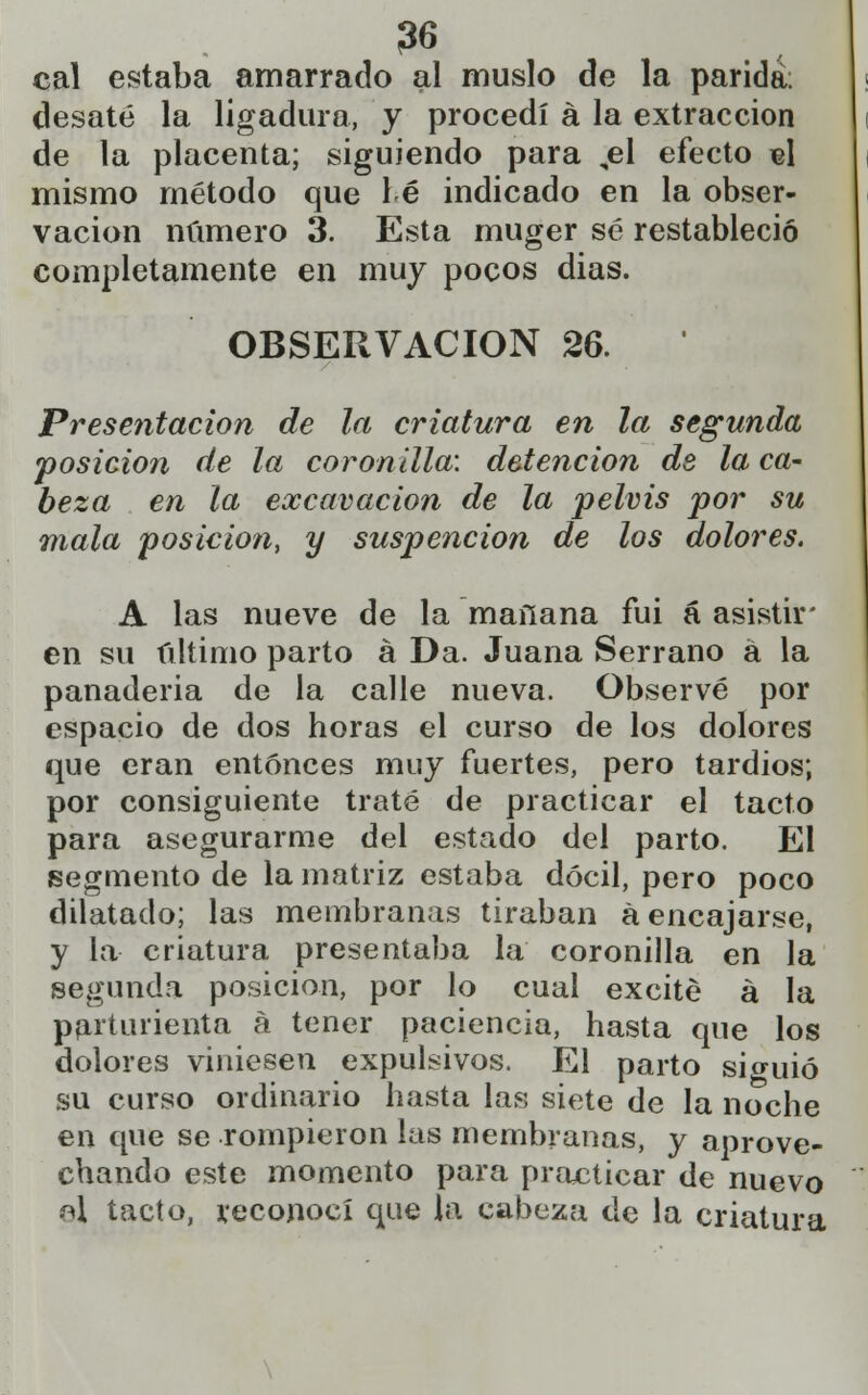 cal estaba amarrado al muslo de la parida; desaté la ligadura, y procedí á la extracción de la placenta; siguiendo para ,el efecto «1 mismo método que hé indicado en la obser- vación número 3. Esta muger sé restableció completamente en muy pocos dias. OBSERVACIÓN 26. Presentación de la criatura en la segunda posición de la coronilla', detención de la ca- beza en la excavación de la pelvis por su mala posición, y suspencion de los dolores. A las nueve de la mañana fui á asistir' en su último parto á Da. Juana Serrano á la panaderia de la calle nueva. Observé por espacio de dos horas el curso de los dolores que eran entonces muy fuertes, pero tardíos; por consiguiente traté de practicar el tacto para asegurarme del estado del parto. El segmento de la matriz estaba dócil, pero poco dilatado; las membranas tiraban a encajarse, y la criatura presentaba la coronilla en la segunda posición, por lo cual excite á la parturienta á tener paciencia, hasta que los dolores viniesen expulsivos. El parto siguió su curso ordinario hasta las siete de la noche en que se rompieron las membranas, y aprove- chando este momento para practicar de nuevo «I tacto, reconocí que la cabeza de la criatura