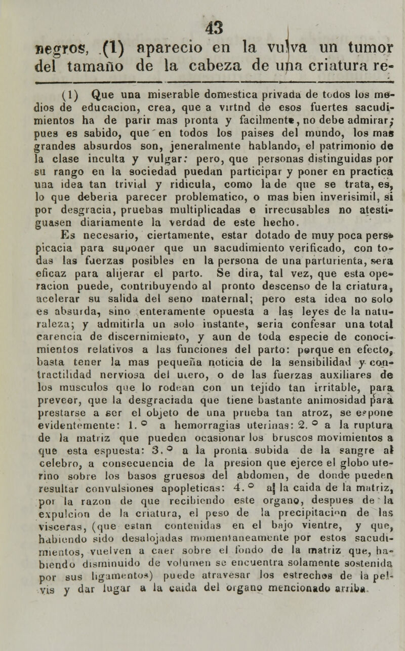 negros, (1) apareció en la vujva un tumor del tamaño de la cabeza de una criatura re- (1) Que una miserable domestica privada de todos los me- dios de educación, crea, que a vtrtnd de esos fuertes sacudi- mientos ha de parir mas pronta y fácilmente, no debe admirar^* pues es sabido, que' en todos los paises del mundo, los mas grandes absurdos son, jeneralmente hablando, el patrimonio de la clase inculta y vulgar; pero, que personas distinguidas por su rango en la sociedad puedan participar y poner en practica una idea tan trivial y ridicula, como la de que se trata, es, lo que debería parecer problemático, o mas bien inverisímil, si por desgracia, pruebas multiplicadas e irrecusables no atesti- guasen diariamente la verdad de este hecho. Es necesario, ciertamente, estar dotado de muy poca pers* picacia para suponer que un sacudimiento verificado, con to- das las fuerzas posibles en la persona de una parturienta, sera eficaz para alijerar el parto. Se dirá, tal vez, que esta ope- ración puede, contribuyendo al pronto descenso de la criatura, acelerar su salida del seno maternal; pero esta idea no solo es absurda, sino enteramente opuesta a las leyes de la natu- raleza; y admitirla un solo instante, seria confesar una total carencia de discernimiento, y aun de toda especie de conoci- mientos relativos a las funciones del parto: parque en efecto, basta tener la mas pequeña noticia de la sensibilidad y con- tractilidad nerviosa del uiero, o de las fuerzas auxiliares de los músculos que lo rodean con un tejido tan irritable, para, preveer, que la desgraciada que tiene bastante animosidad para prestarse a eer el objeto de una prueba tan atroz, se expone evidentemente: 1. ° a hemorragias uterinas: 2. ° a la ruptura de la matriz que pueden ocasionar los bruscos movimientos a que esta espuesta: 3.° a la pronta subida de la sangre a\ celebro, a consecuencia de la presión que ejerce el globo ute- rino sobre los basos gruesos del abdomen, de donde pueden resultar convulsiones apopléticas: 4.° aj la caida de la matriz, poi la razón de que recibiendo este órgano, después de la expulcion de la criatura, el peso de la precipitación de las visceras, (que están contenidas en el bajo vientre, y que, habiendo sido desalojadas momentáneamente por estos sacudi- mientos, vuelven a caer sobre el fondo de la matriz que, ha- biendo disminuido de volumen se encuentra solamente sostenida por sus ligamentos) puede atravesar los estrechos de la pe!' vis y dar lugar a la váida del órgano mencionado arriba.