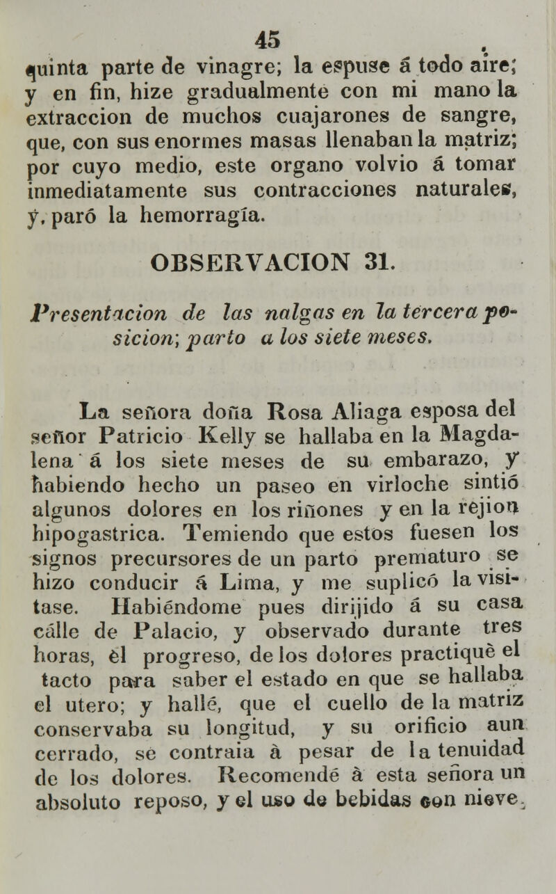 quinta parte de vinagre; la expuse á todo aire; y en fin, hize gradualmente con mi mano la extracción de muchos cuajarones de sangre, que, con sus enormes masas llenaban la matriz; por cuyo medio, este órgano volvió á tomar inmediatamente sus contracciones naturales, y, paró la hemorragia. OBSERVACIÓN 31. Presentación de las nalgas en la tercera fe* sicion; parto a los siete meses. La señora dona Rosa Aliaga esposa del señor Patricio Kelly se hallaba en la Magda- lena á los siete meses de su embarazo, y habiendo hecho un paseo en virloche sintió algunos dolores en los riñones y en la rejiou hipogastrica. Temiendo que estos fuesen los signos precursores de un parto prematuro se hizo conducir á Lima, y me suplicó la visi- tase. Habiéndome pues dirijido á su casa calle de Palacio, y observado durante tres horas, el progreso, de los dolores practiqué el tacto para saber el estado en que se hallaba el útero; y hallé, que el cuello de la matriz conservaba su longitud, y su orificio aun cerrado, se contraía á pesar de la tenuidad de los dolores. Recomendé á esta señora un absoluto reposo, y el uso de bebidas ©on nieve.