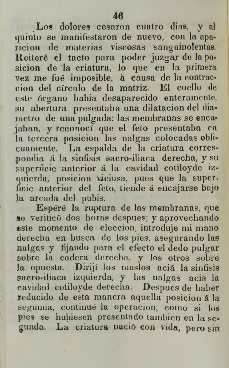 Los dolores cesaron cuatro dias, y al quinto se manifestaron de nuevo, con la apa- rición de materias viscosas sanguinolentas. Reiteré el tacto para poder juzgar de la po- sición de la criatura, lo que en la primera vez me fué imposible, á causa de la contrac- ción del círculo de la matriz. El cuello de este órgano habia desaparecido enteramente, su abertura presentaba una dilatación del diá- metro de una pulgada: las membranas se enca- jaban, y reconocí que el feto presentaba en la tercera posición las nalgas colocadas obli- cuamente. La espalda de la criatura corres- pondía á la sinfisis sacro-iliaca derecha, y su superficie anterior á la cavidad cotiloyde iz- quierda, posición viciosa, pues que la super- ficie anterior del feto, tiende á encajarse bajo la arcada del pubis. Esperé la ruptura de las membranas, que 9e verifico dos horas después; y aprovechando este momento de elección, introduje mi mano derecha en busca de los pies, asegurando las nalgas y fijando para el efecto el dedo pulgar sobre la cadera derecha, y los otros sobre la opuesta. Dirijí los muslos acia la sinfisis sacro-iliaca izquierda, y las nalgas acia la cavidad cotiloyde derecha. Después de haber reducido de esta manera aquella posición á la segunda, continué la operación, como si los pies se hubiesen presentado también en la se- gunda. La criatura nació con vida, pero sin