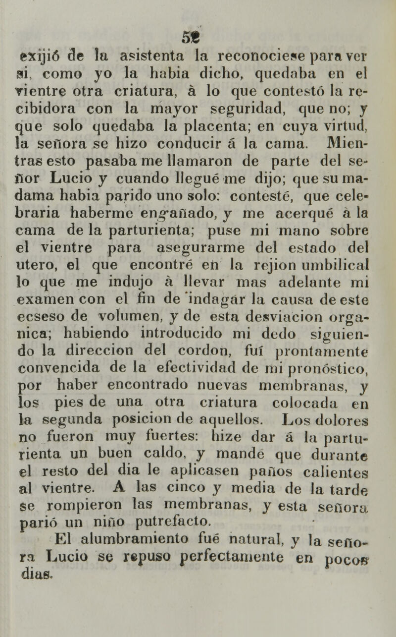 5« exijió cíe la asistenta la reconociese para ver si, como yo la habia dicho, quedaba en el vientre otra criatura, á lo que contestó la re- cibidora con la mayor seguridad, que no; y que solo quedaba la placenta; en cuya virtud, la señora se hizo conducir á la cama. Mien- tras esto pasaba me llamaron de parte del se- ñor Lucio y cuando llegué me dijo; que su ma- dama habia parido uno solo: contesté, que cele- braría haberme encañado, y me acerqué a la cama de la parturienta; puse mi mano sobre el vientre para asegurarme del estado del útero, el que encontré en la rejion umbilical lo que me indujo á llevar mas adelante mi examen con el fin de indagar la causa de este ecseso de volumen, y de esta desviación orgá- nica; habiendo introducido mi dedo siguien- do la dirección del cordón, fui prontamente convencida de la efectividad de mi pronóstico, por haber encontrado nuevas membranas, y los pies de una otra criatura colocada en la segunda posición de aquellos. Los dolores no fueron muy fuertes: hize dar á la partu- rienta un buen caldo, y mande que durante el resto del dia le aplicasen paños calientes al vientre. A las cinco y media de la tarde se rompieron las membranas, y esta señora parió un niño putrefacto. El alumbramiento fué natural, y la seño- ra Lucio se repuso perfectamente en poco» días.