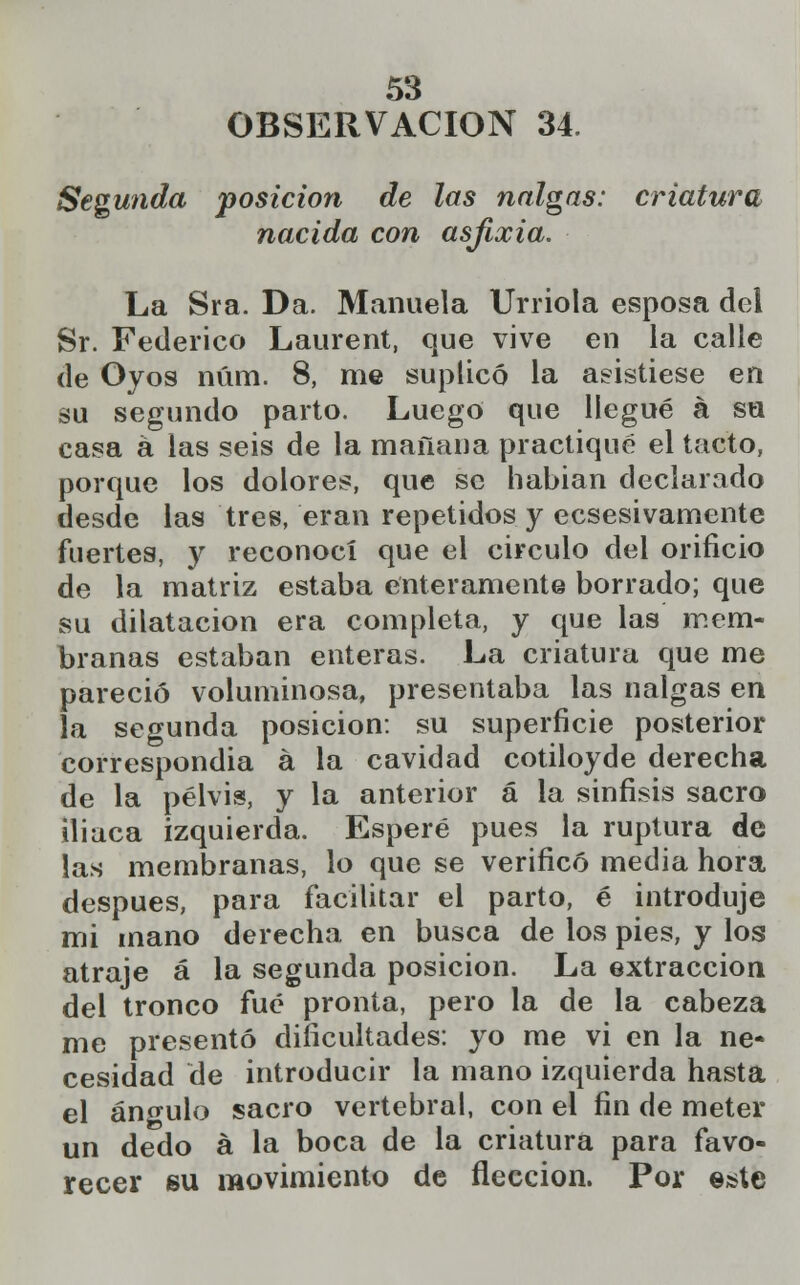 OBSERVACIÓN 34. Segunda posición de las nalgas: criatura nacida con asfixia. La Sra. Da. Manuela Unióla esposa del Sr. Federico Laurent, que vive en la calle de Oyos núm. 8, me suplicó la asistiese en su segundo parto. Luego que llegué á su casa á las seis de la mañana practiqué el tacto, porque los dolores, que se habían declarado desde las tres, eran repetidos y ecsesivamente fuertes, y reconocí que el circulo del orificio de la matriz estaba enteramente borrado; que su dilatación era completa, y que las mem- branas estaban enteras. La criatura que me pareció voluminosa, presentaba las nalgas en la segunda posición: su superficie posterior correspondía a la cavidad cotiloyde derecha de la pelvis, y la anterior á la sinfisis sacro iliaca izquierda. Esperé pues la ruptura de las membranas, lo que se verificó media hora después, para facilitar el parto, é introduje mi mano derecha en busca de los pies, y los atraje á la segunda posición. La extracción del tronco fué pronta, pero la de la cabeza me presentó dificultades: yo me vi en la ne- cesidad de introducir la mano izquierda hasta el áno-ulo sacro vertebral, con el fin de meter un dedo a la boca de la criatura para favo- recer su movimiento de fleccion. Por este